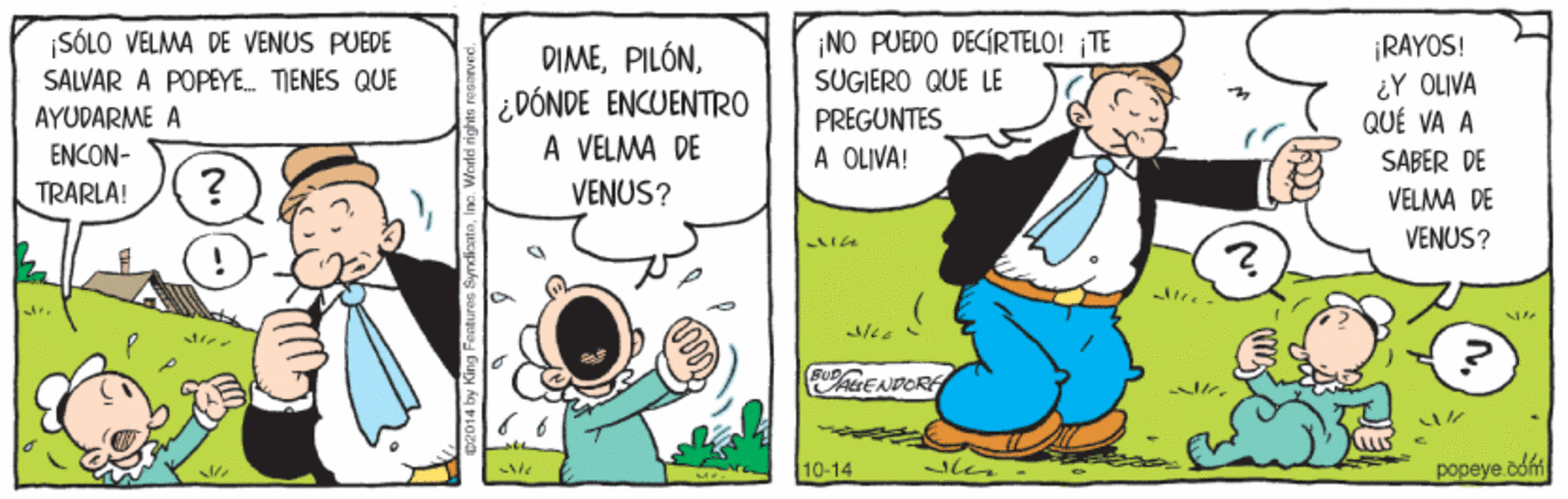 Adaptation OCR: ¡SÓLO VELMA DE VENUS PUEDE SALVAR A POPEYE. TIENES QUE DIME¿DÓNDE ENCUENTRO À VELMA DE NO PUEDO DECÍRTELO! TE SÜGIERO QUE LE ¡RAYOS! ¿Y OLIVA QUÉ VA A AYUDARME A ENCON- PREGUNTES A OLIVA! SABER DE TRARLA! VENUS? VELMA DE VENUS? 10-14 len popeye.cofm ¡SÓLO VELMA DE VENUS PUEDE SALVAR A POPEYE. TIENES QUE DIME¿DÓNDE ENCUENTRO À VELMA DE NO PUEDO DECÍRTELO! TE SÜGIERO QUE LE ¡RAYOS! ¿Y OLIVA QUÉ VA A AYUDARME A ENCON- PREGUNTES A OLIVA! SABER DE TRARLA! VENUS? VELMA DE VENUS? 10-14 len popeye.cofm