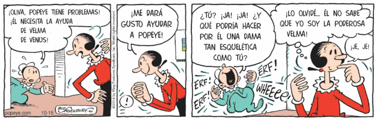 Conversation OCR: OLIVAPOPEYE TIENE PROBLEMAS! ÉL NECESITA LA AYUDA DE VELMA DE VENUS! ¡ME DARÁ GÜSTO AYÜDAR ¿ TÚ? ¡JA! ¡JA! ¿Y QUÉ PODRÍA HACER POR ÉL UNA DAMA TAN ESQUELÉTICA COMO TÚ? ¡LO OLVIDÉ. ÉL NO SABE QUE YO SOY LA PODEROSA VELMA! A POPEYE! jJEJE! ERF! WHEECE ERF! popeye.com 10-15 ERF 02014 by King Featuras Sy OLIVAPOPEYE TIENE PROBLEMAS! ÉL NECESITA LA AYUDA DE VELMA DE VENUS! ¡ME DARÁ GÜSTO AYÜDAR ¿ TÚ? ¡JA! ¡JA! ¿Y QUÉ PODRÍA HACER POR ÉL UNA DAMA TAN ESQUELÉTICA COMO TÚ? ¡LO OLVIDÉ. ÉL NO SABE QUE YO SOY LA PODEROSA VELMA! A POPEYE! jJEJE! ERF! WHEECE ERF! popeye.com 10-15 ERF 02014 by King Featuras Sy
