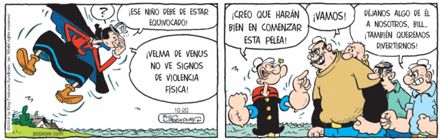 Font OCR: ESE NIÑO DEBE DE ESTAR EQUIVOCADO! ¡CREO QUE HARÁN BIEN EN COMENZAR DÉJANOS ALGO DE ÉL A NOSOTROSBILL. ¡ TAMBIÉN QUEREMOS DIVERTIRNOS! ¡VAMOS! ESTA PELEA! ¡VELMA DE VENUS NO VE SIGNOS DE VIOLENCIA FÍSICA! 10-20 KENDORF popeye.com 402014 by King Fentures SyndieaieIno. World rights rasmeved. ESE NIÑO DEBE DE ESTAR EQUIVOCADO! ¡CREO QUE HARÁN BIEN EN COMENZAR DÉJANOS ALGO DE ÉL A NOSOTROSBILL. ¡ TAMBIÉN QUEREMOS DIVERTIRNOS! ¡VAMOS! ESTA PELEA! ¡VELMA DE VENUS NO VE SIGNOS DE VIOLENCIA FÍSICA! 10-20 KENDORF popeye.com 402014 by King Fentures SyndieaieIno. World rights rasmeved.