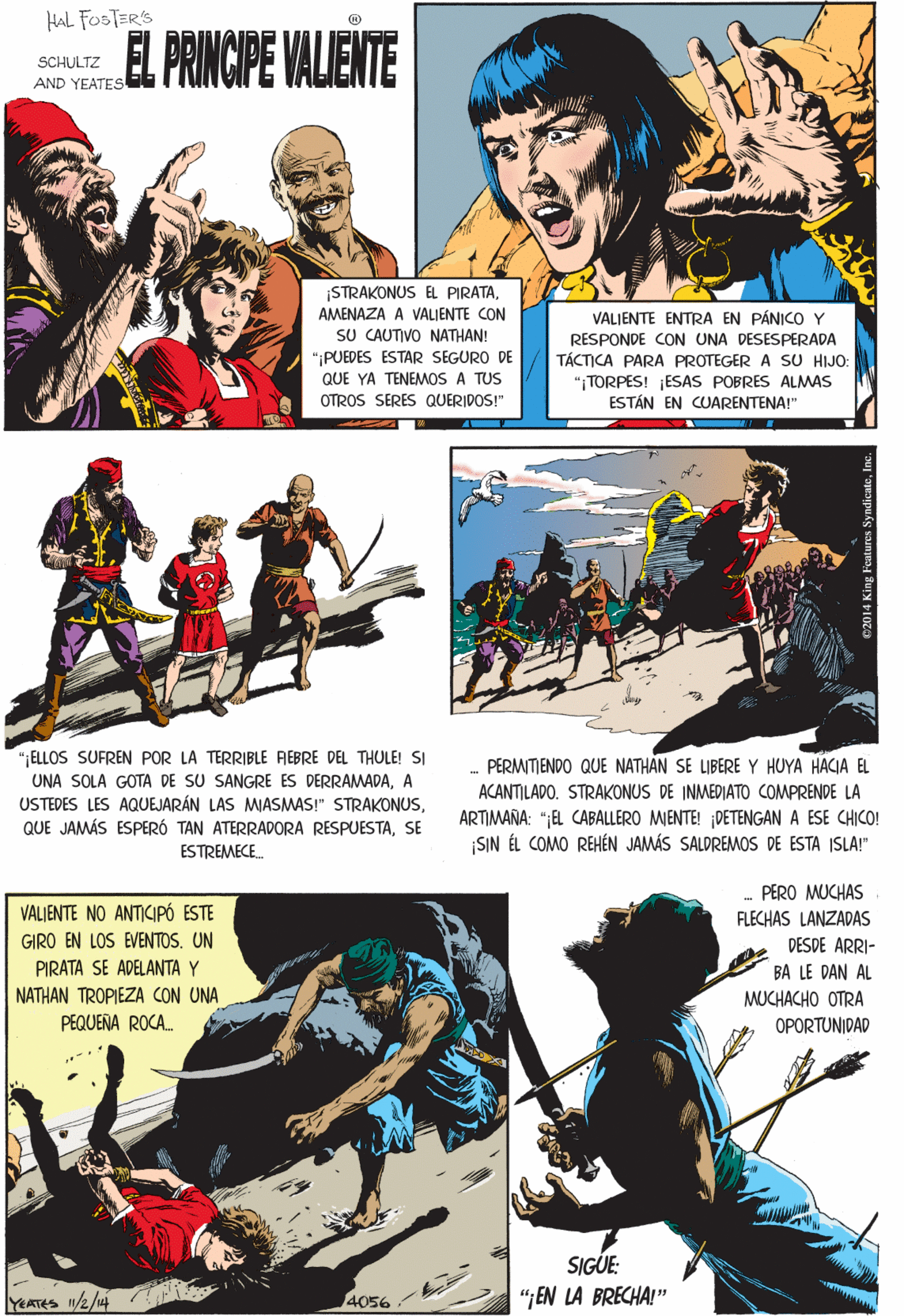 Art OCR: HaL FOSTER'S EL PRINCIPE VALIENTE SCHULTZ AND YEATES STRAKONUS EL PIRATAAMENAZA A VALIENTE CON SU CAUTIVO NATHAN! ";PUEDES ESTAR SEGURO DE QUE YA TENEMOS A TUS OTROS SERES QUERIDOS!" VALIENTE ENTRA EN PÁNICO Y "ELLOS SUFREN POR LA TERRIBLE REBRE DEL THULE! SI UNA SOLA GOTA DE SU SANGRE ES DERRAMADAA USTEDES LES AQUEJARÁN LAS MASMAS!" STRAKONUSSE ESTREMECE. RESPONDE CON UNA DESESPERADA TÁCTICA PARA PROTEGER A SU HIJO: "TORPES! ESAS POBRES ALMAS ESTÁN EN CUARENTENA!" PERO MUCHAS FLECHAS LANZADAS VALJENTE NO ANTICIPÓ ESTE GIRO EN LOS EVENTOS. UN PIRATA SE ADELANTA Y A DESDE ARRI- BA LE DAN AL MUCHACHO OTRA A OPORTUNIDAD NATHAN TROPIEZA CON UNA PEQUEÑA ROCA. PERMITIENDO QUE NATHAN SE LIBERE Y HUYA HACIA EL ACANTILADO. STRAKONUS DE INMEDIATO COMPRENDE LA SIGUE ARTIMANA: ";EL CABALLERO MENTE! DETENGAN A ESE CHICO! SIN ÉL COMO REHÉN JAMÁS SALDREMOS DE ESTA ISLA!" YEATES /2/44 4056 “JEN LA BRECHA!" ©2014 King Feutures SyndicateIn HaL FOSTER'S EL PRINCIPE VALIENTE SCHULTZ AND YEATES STRAKONUS EL PIRATAAMENAZA A VALIENTE CON SU CAUTIVO NATHAN! ";PUEDES ESTAR SEGURO DE QUE YA TENEMOS A TUS OTROS SERES QUERIDOS!" VALIENTE ENTRA EN PÁNICO Y "ELLOS SUFREN POR LA TERRIBLE REBRE DEL THULE! SI UNA SOLA GOTA DE SU SANGRE ES DERRAMADAA USTEDES LES AQUEJARÁN LAS MASMAS!" STRAKONUSQUE JAMÁS ESPERÓ TAN ATERRADORA RESPUESTASE ESTREMECE. RESPONDE CON UNA DESESPERADA TÁCTICA PARA PROTEGER A SU HIJO: "TORPES! ESAS POBRES ALMAS ESTÁN EN CUARENTENA!" PERO MUCHAS FLECHAS LANZADAS VALJENTE NO ANTICIPÓ ESTE GIRO EN LOS EVENTOS. UN PIRATA SE ADELANTA Y A DESDE ARRI- BA LE DAN AL MUCHACHO OTRA A OPORTUNIDAD NATHAN TROPIEZA CON UNA PEQUEÑA ROCA. PERMITIENDO QUE NATHAN SE LIBERE Y HUYA HACIA EL ACANTILADO. STRAKONUS DE INMEDIATO COMPRENDE LA SIGUE ARTIMANA: ";EL CABALLERO MENTE! DETENGAN A ESE CHICO! SIN ÉL COMO REHÉN JAMÁS SALDREMOS DE ESTA ISLA!" YEATES /2/44 4056 “JEN LA BRECHA!" ©2014 King Feutures Syndicate