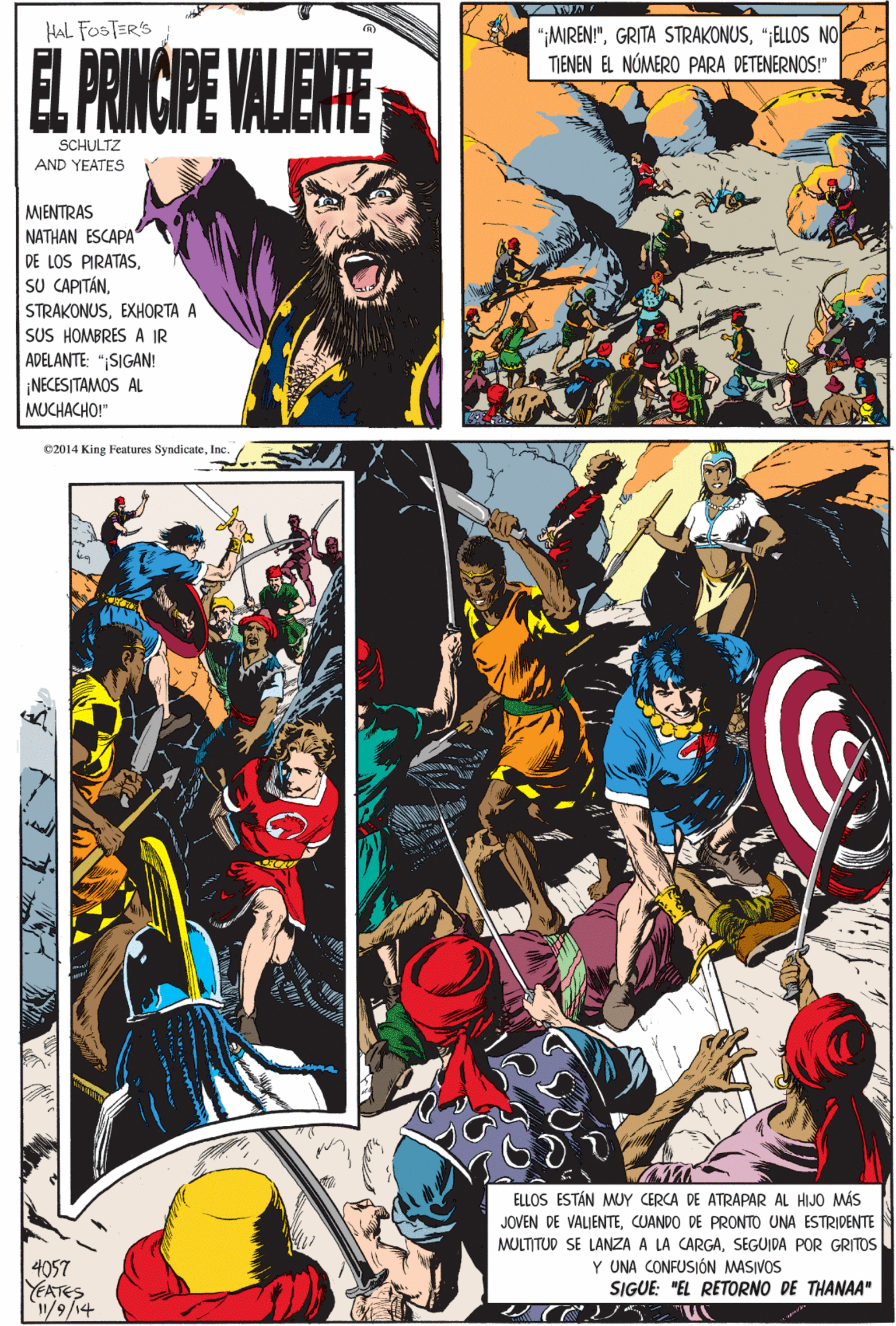Event OCR: e2014 King Features SyndicateInc. HAL FOSTER'S EL PRINCPE VALENTE SCHULTZ AND YEATES MJENTRAS NATHAN ESCAPA DE LOS PIRATASEXHORTA A SUS HOMBRES A IR ADELANTE: "¡SIGAN! ¡NECESITAMOS AL MUCHACHO!" "MIREN!"";ELLOS NO TIENEN EL NÓMERO PARA DETENERNOS!" ELLOS ESTÁN MUY CERCA DE ATRAPAR AL HIJO MÁS JOVEN DE VALIENTECUANDO DE PRONTO UNA ESTRIDENTE 4057 YEATES 1/9/14 MULTITUD SE LANZA A LA CARGASEGUIDA POR GRITOS Y UNA CONFUSIÓN MASIVOS SIGUE: "EL RETORNO DE THANAA" e2014 King Features SyndicateInc. HAL FOSTER'S EL PRINCPE VALENTE SCHULTZ AND YEATES MJENTRAS NATHAN ESCAPA DE LOS PIRATASSU CAPITÁNEXHORTA A SUS HOMBRES A IR ADELANTE: "¡SIGAN! ¡NECESITAMOS AL MUCHACHO!" "MIREN!"GRITA STRAKONUS";ELLOS NO TIENEN EL NÓMERO PARA DETENERNOS!" ELLOS ESTÁN MUY CERCA DE ATRAPAR AL HIJO MÁS JOVEN DE VALIENTECUANDO DE PRONTO UNA ESTRIDENTE 4057 YEATES 1/9/14 MULTITUD SE LANZA A LA CARGASEGUIDA POR GRITOS Y UNA CONFUSIÓN MASIVOS SIGUE: "EL RETORNO DE THANAA"