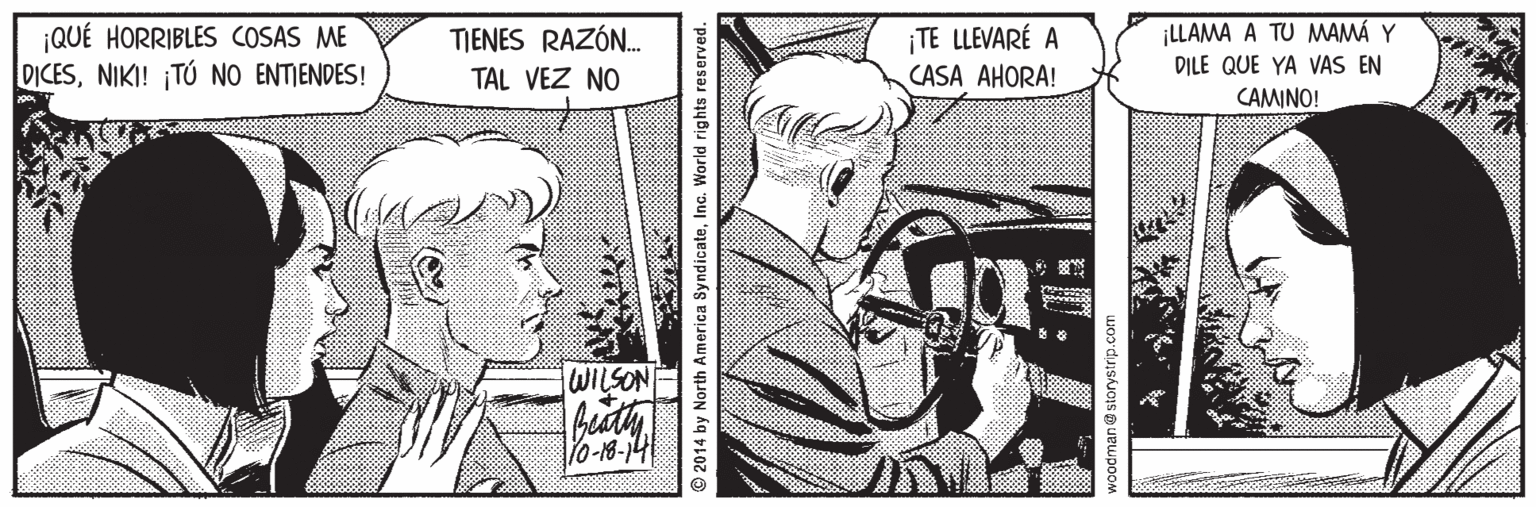Comic book OCR: ¡QUÉ HORRIBLES COSAS ME DICESNIKI! ¡TÚ NO ENTIENDES! TE LLEVARÉ A CASA AHORA! ¡LLAMA A TU MMAMÁ Y DILE QUE YA VAS EN TIENES RAZÓN. TAL VEZ NO CAMINO! Vo-18-14 © 2014 by North America SyndicateInc. World rights reserved. ¡QUÉ HORRIBLES COSAS ME DICESNIKI! ¡TÚ NO ENTIENDES! TE LLEVARÉ A CASA AHORA! ¡LLAMA A TU MMAMÁ Y DILE QUE YA VAS EN TIENES RAZÓN. TAL VEZ NO CAMINO! Vo-18-14 © 2014 by North America SyndicateInc. World rights reserved.