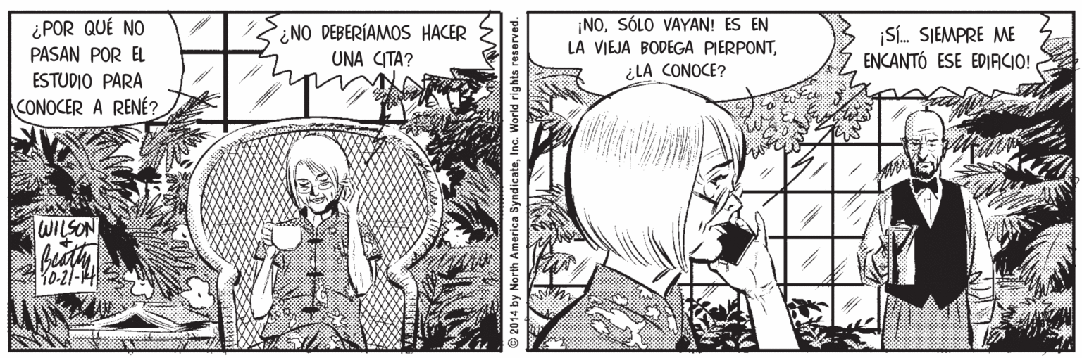 Publication OCR: ¿POR QUÉ NO PASAN POR EL ¿NO DEBERÍAMOS HACER UNA CITA? ¡NOSÓLO VAYAN! ES EN LA VIEJA BODEGA PIERPONTSí. SJEMPRE ME ENCANTÓ ESE EDIACIO! ¿LA CONOCE? ESTUDIO PARA CONOCER A RENÉ? WILSON Y0-21-14 © 2014 by North America SyndicateInc. World rights reserved. ¿POR QUÉ NO PASAN POR EL ¿NO DEBERÍAMOS HACER UNA CITA? ¡NOSÓLO VAYAN! ES EN LA VIEJA BODEGA PIERPONTSí. SJEMPRE ME ENCANTÓ ESE EDIACIO! ¿LA CONOCE? ESTUDIO PARA CONOCER A RENÉ? WILSON Y0-21-14 © 2014 by North America SyndicateInc. World rights reserved.