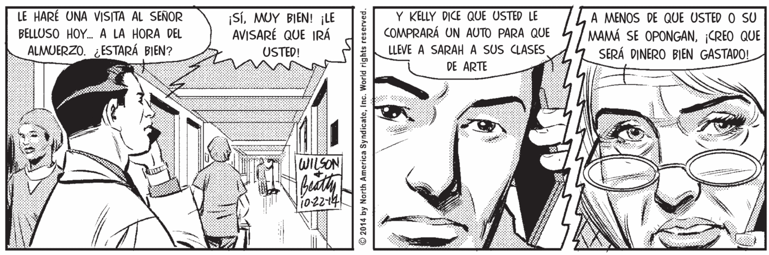 Parallel OCR: Y KELLY DICE QUE USTED LE COMPRARÁ UN AUTO PARA QUE LE HARÉ UNA VISITA AL SEÑOR |SÍMUY BIEN! ¡LE AVISARÉ QUE IRÁ A MENOS DE QUE USTED O SU MAMÁ SE OPONGAN¡CREO QUE SERÁ DINERO BIEN GASTADO! BELLUSO HOY. A LA HORA DEL ALMUERZO. ¿ESTARÁ BIEN? USTED! LLEVE A SARAHA SUS CLASES DE ARTE WILSON 102214 © 2014 by North America SyndicateInc. World rights reserved. Y KELLY DICE QUE USTED LE COMPRARÁ UN AUTO PARA QUE LE HARÉ UNA VISITA AL SEÑOR |SÍMUY BIEN! ¡LE AVISARÉ QUE IRÁ A MENOS DE QUE USTED O SU MAMÁ SE OPONGAN¡CREO QUE SERÁ DINERO BIEN GASTADO! BELLUSO HOY. A LA HORA DEL ALMUERZO. ¿ESTARÁ BIEN? USTED! LLEVE A SARAHA SUS CLASES DE ARTE WILSON 102214 © 2014 by North America SyndicateInc. World rights reserved.