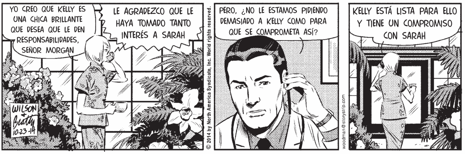 Organism OCR: YO CREO QUE KELLY ES UNA CHICA BRILLANTE KELLY ESTÁ LISTA PARA ELLO Y TIENE UN COMPROMISO CON SARAH LE AGRADEZCO QUE LE PERO¿NO LE ESTAMOS PIDIENDO DEMASJADO A KELLY COMO PARA HAYA ??WADO T???? INTERÉS A SARAH QUE DESEA QUE LE DEN RESPONSABILIDADESSEÑOR MORGAN QUE SE COMPROMETA ASÍ? WILSON buty 10-23-14 © 2014 by North America SyndicateInc. World rights reserved. podman@ storystrip.com YO CREO QUE KELLY ES UNA CHICA BRILLANTE KELLY ESTÁ LISTA PARA ELLO Y TIENE UN COMPROMISO CON SARAH LE AGRADEZCO QUE LE PERO¿NO LE ESTAMOS PIDIENDO DEMASJADO A KELLY COMO PARA HAYA ??WADO T???? INTERÉS A SARAH QUE DESEA QUE LE DEN RESPONSABILIDADESSEÑOR MORGAN QUE SE COMPROMETA ASÍ? WILSON buty 10-23-14 © 2014 by North America SyndicateInc. World rights reserved. podman@ storystrip.com