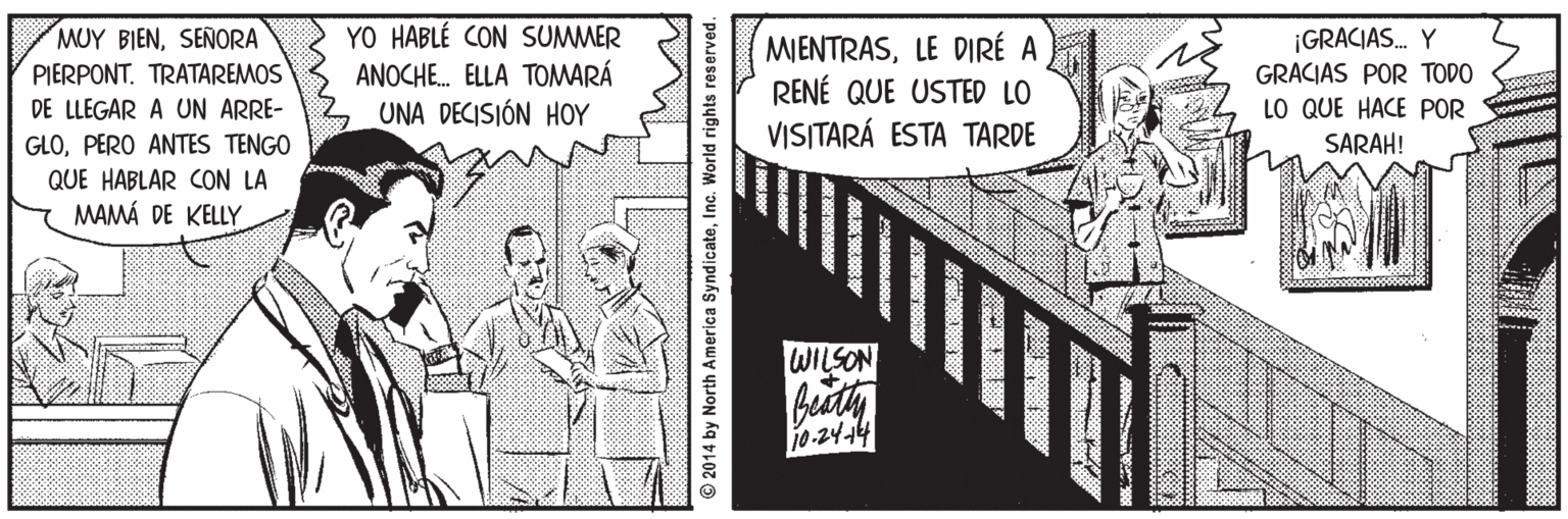 Design OCR: YO HABLÉ CON SUMMER ANOCHE. ELLA TOMARÁ UNA DECISIÓN HOY MUY BIENSENORA ¡GRACIAS. Y MIENTRASLE DIRÉ A RENÉ QUE USTED LO VISITARÁ ESTA TARDE PIERPONT. TRATAREMOS GRACIAS POR TODO DE LLEGAR A UN ARRE- LO QUE HACE POR GLOPERO ANTES TENGO QUE HABLAR CON LA MAMÁ DE KELLY SARAH! WILSON 10-24-144 © 2014 by North America SyndicateInc. World rights reserved. YO HABLÉ CON SUMMER ANOCHE. ELLA TOMARÁ UNA DECISIÓN HOY MUY BIENSENORA ¡GRACIAS. Y MIENTRASLE DIRÉ A RENÉ QUE USTED LO VISITARÁ ESTA TARDE PIERPONT. TRATAREMOS GRACIAS POR TODO DE LLEGAR A UN ARRE- LO QUE HACE POR GLOPERO ANTES TENGO QUE HABLAR CON LA MAMÁ DE KELLY SARAH! WILSON 10-24-144 © 2014 by North America SyndicateInc. World rights reserved.