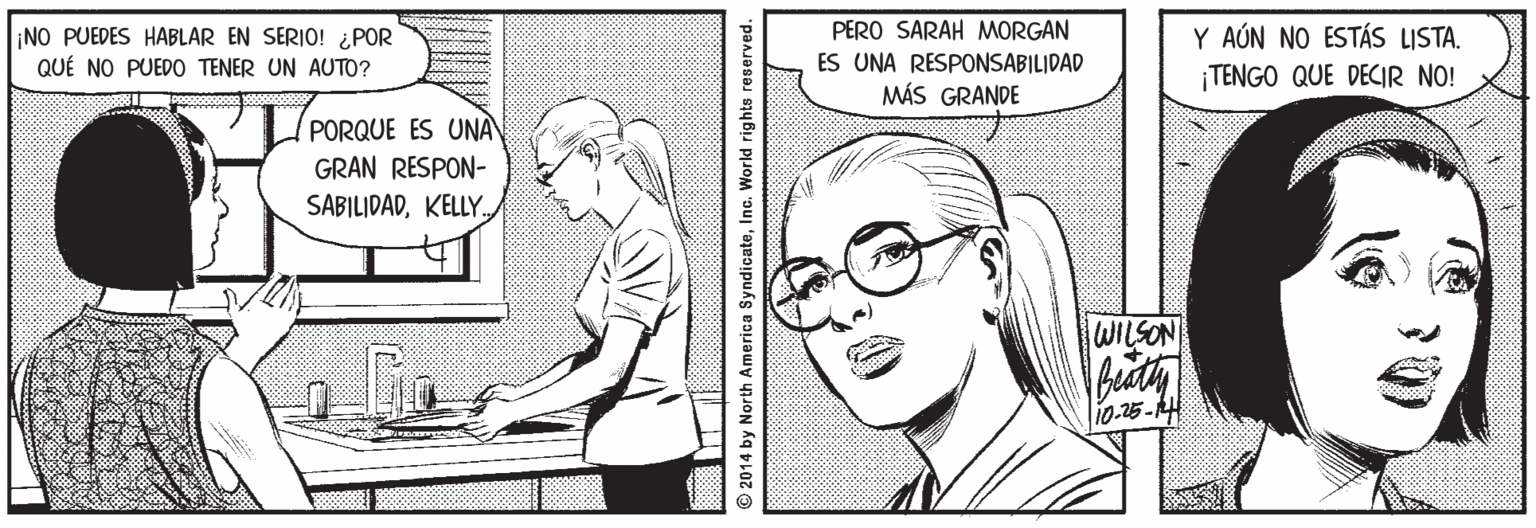 Human body OCR: PERO SARAH MORGAN NO PUEDES HABLAR EN SERIO! ¿POR QUÉ NO PUEDO TENER UN AUTO? ES UNA RESPONSABILIDAD MÁS GRANDE Y AÚN NO ESTÁS ISTA. ¡TENGO QUE DECIR NO! PORQUE ES UNA GRAN RESPON- SABILIDADKELLY. WILSON 10.25-14 2014 by North America SyndicateInc. World rig hts reserved. PERO SARAH MORGAN NO PUEDES HABLAR EN SERIO! ¿POR QUÉ NO PUEDO TENER UN AUTO? ES UNA RESPONSABILIDAD MÁS GRANDE Y AÚN NO ESTÁS ISTA. ¡TENGO QUE DECIR NO! PORQUE ES UNA GRAN RESPON- SABILIDADKELLY. WILSON 10.25-14 2014 by North America SyndicateInc. World rig hts reserved.