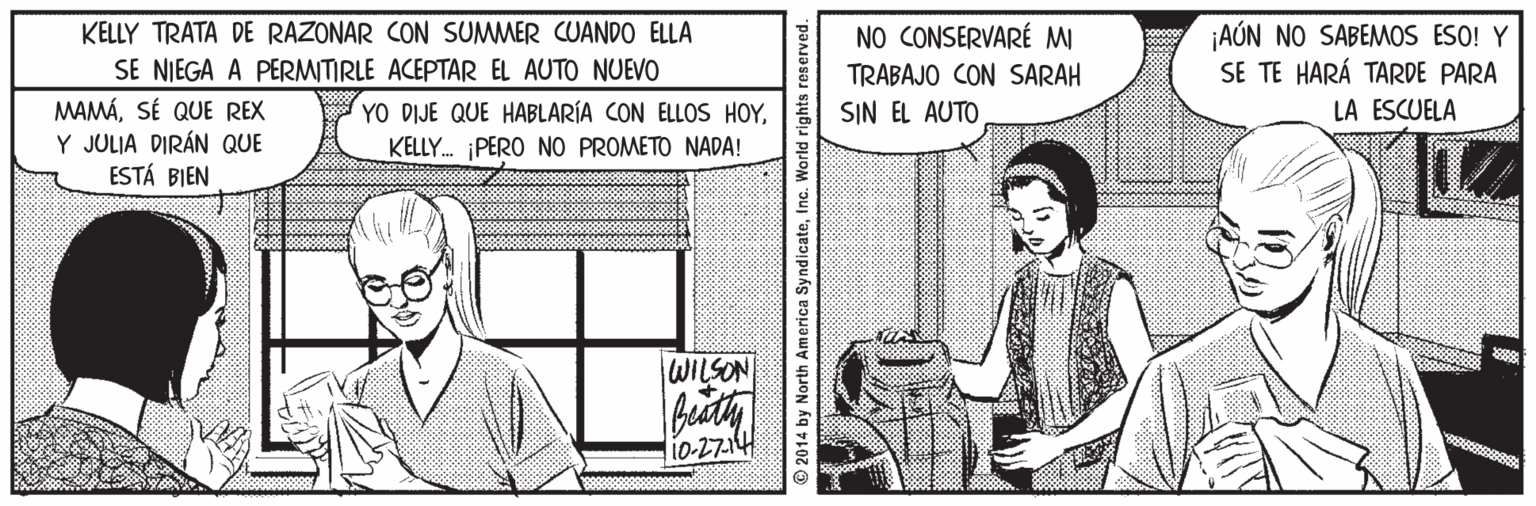 Parallel OCR: AÚN NO SABEMOS ESO! Y SE TE HARÁ TARDE PARA LA ESCUELA KELLY TRATA DE RAZONAR CON SUMMER CUANDO ELLA NO CONSERVARÉ MI SE NIEGA A PERMITIRLE ACEPTAR EL AUTO NUEVO TRABAJO CON SARAH MAMÁSÉ QUE REX Y JULIA DIRÁN QUE ESTÁ BIEN YO DIJE QUE HABLARÍA CON ELLOS HOYKELLY. PERO NO PROMETO NADA! SIN EL AUTO WILSON li0-2714 © 2014 by North America SyndicateInc. AÚN NO SABEMOS ESO! Y SE TE HARÁ TARDE PARA LA ESCUELA KELLY TRATA DE RAZONAR CON SUMMER CUANDO ELLA NO CONSERVARÉ MI SE NIEGA A PERMITIRLE ACEPTAR EL AUTO NUEVO TRABAJO CON SARAH MAMÁSÉ QUE REX Y JULIA DIRÁN QUE ESTÁ BIEN YO DIJE QUE HABLARÍA CON ELLOS HOYKELLY. PERO NO PROMETO NADA! SIN EL AUTO WILSON li0-2714 © 2014 by North America Syndicate