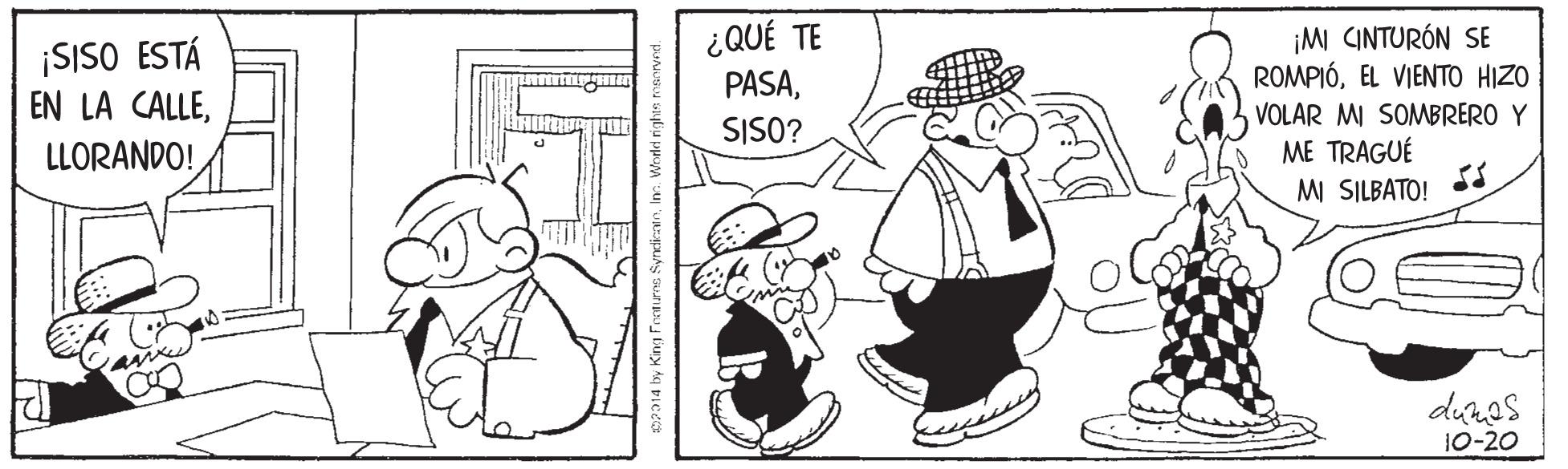 Interaction OCR: ¡SISO ESTÁ EN LA CALLE¿QUÉ TE PASA¡M CINTURÓN SE ROMPIÓEL VIENTO HIZO VOLAR MI SOMBRERO Y ME TRAGUÉ MI SILBATO! SISO? LLORANDO! The 2 deras 10-20 014 by King Feeturns Syndi In Worled rights ¡SISO ESTÁ EN LA CALLE¿QUÉ TE PASA¡M CINTURÓN SE ROMPIÓEL VIENTO HIZO VOLAR MI SOMBRERO Y ME TRAGUÉ MI SILBATO! SISO? LLORANDO! The 2 deras 10-20 014 by King Feeturns Syndi In Worled rights