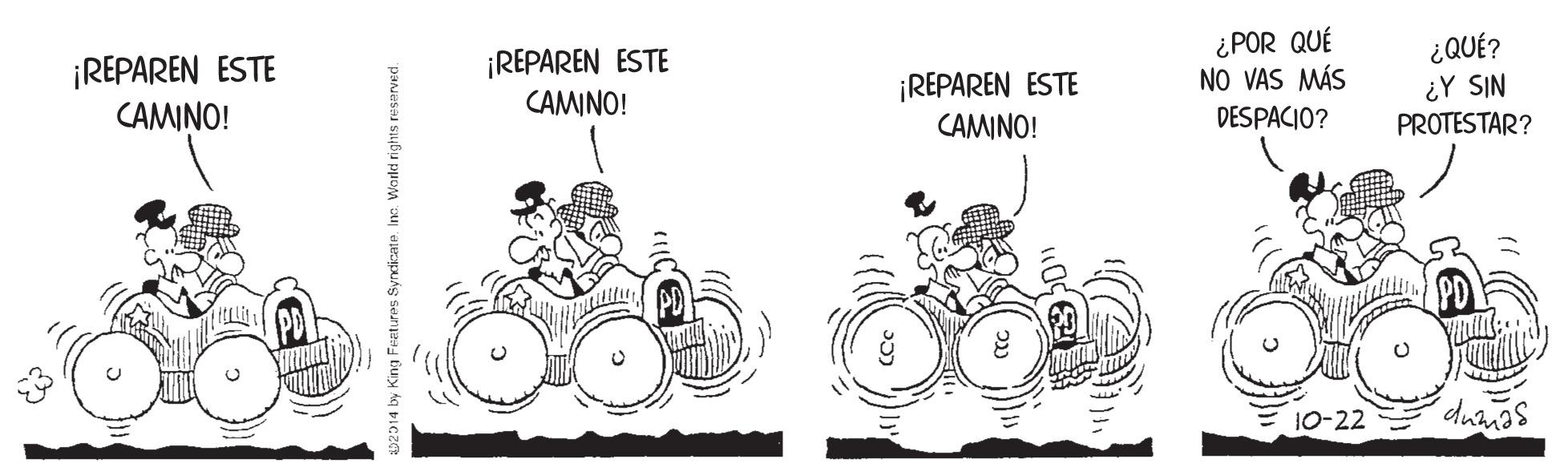 Circle OCR: ¡REPAREN ESTE CAMINO! ¡REPAREN ESTE CAMINO! ¡REPAREN ESTE CAMINO! ¿POR QUÉ NO VAS MÁS DESPACIO? ¿QUÉ? ¿Y SIN PROTESTAR? 10-22 02014 by King Features Syrdicate. ¡REPAREN ESTE CAMINO! ¡REPAREN ESTE CAMINO! ¡REPAREN ESTE CAMINO! ¿POR QUÉ NO VAS MÁS DESPACIO? ¿QUÉ? ¿Y SIN PROTESTAR? 10-22 02014 by King Features Syrdicate.