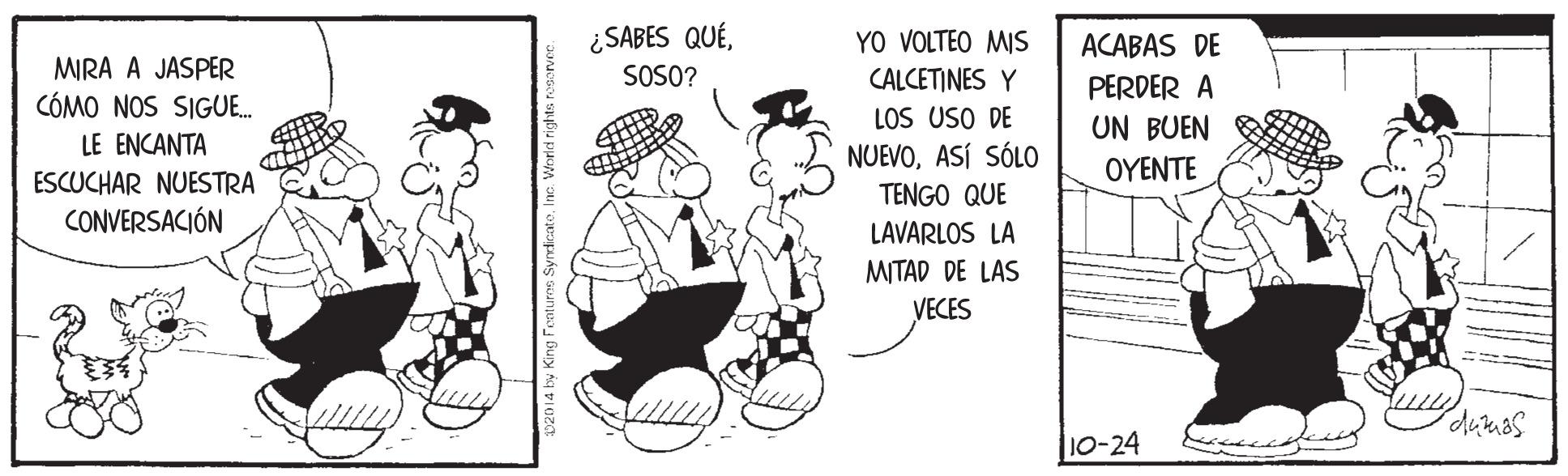 Hat OCR: ¿SABES QUÉYO VOLTEO MIS CALCETINES Y LOS USO DE NUEVOASÍ SÓLO ACABAS DE MIRA A JASPER CÓMO NOS SIGUE. SOSO? PERDER A UN BUEN LE ENCANTA ESCUCHAR NUESTRA CONVERSACIÓN OYENTE TENGO QUE LAVARLOS LA MITAD DE LAS VECES dukaas |10-24 W20 14 by King Fenture SyndicatoInc. World rih ¿SABES QUÉYO VOLTEO MIS CALCETINES Y LOS USO DE NUEVOASÍ SÓLO ACABAS DE MIRA A JASPER CÓMO NOS SIGUE. SOSO? PERDER A UN BUEN LE ENCANTA ESCUCHAR NUESTRA CONVERSACIÓN OYENTE TENGO QUE LAVARLOS LA MITAD DE LAS VECES dukaas |10-24 W20 14 by King Fenture SyndicatoInc. World rih