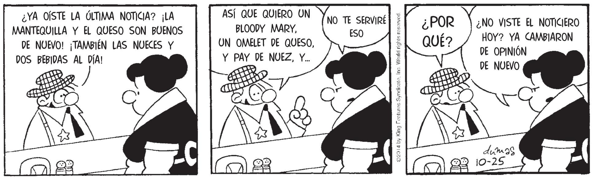 Art OCR: ¿YA OÍSTE LA ÚLTIMA NOTICIA? ¡LA ASÍ QUE QUIERO UN NO TE SERVIRE MANTEQUILLA Y EL QUESO SON BUENOS DE NUEVO! ¡TAMBIÉN LAS NUECES Y DOS BEBIDAS AL DÍA! BLOODY MARYY. ¿POR QUÉ? ¿NO VISTE EL NOTICIERO HOY? YA CAMBIARON DE OPINIÓN ESO DE NUEVO dumas 23 10-25 02914 by King s Syrcicato¿YA OÍSTE LA ÚLTIMA NOTICIA? ¡LA ASÍ QUE QUIERO UN NO TE SERVIRE MANTEQUILLA Y EL QUESO SON BUENOS DE NUEVO! ¡TAMBIÉN LAS NUECES Y DOS BEBIDAS AL DÍA! BLOODY MARYUN OMELET DE QUESOY PAY DE NUEZY. ¿POR QUÉ? ¿NO VISTE EL NOTICIERO HOY? YA CAMBIARON DE OPINIÓN ESO DE NUEVO dumas 23 10-25 02914 by King s Syrcicato
