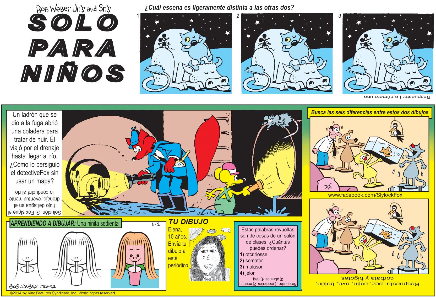 Comic book OCR: BOB WEBer Jr's and Sr.'s ¿Cuál escena es ligeramente distinta a las otras dos? SOLO PARA NIÑOS Respuesta: La número uno Busca las seis diferencias entre estos dos dibujos Un ladrón que se dio a la fuga abrió una coladera para tratar de huir. ÉI viajó por el drenaje hasta llegar al río. ¿Cómo lo persiguió el detectiveFox sin usar un mapa? lo conducirá al río drenajeeventualmente flujo del agua en el Solución: Si Fox sigue el www.facebook.com/SlylockFox HAPRENDIENDO A DIBUJAR: Una niñita sedienta TU DIBUJO I-2 Estas palabras revueltas son de cosas de un salón de clases. Cuántas puedes ordenar? 1) otcririosse 2) semator 3) mulason 4) jelor corbata y bigotes 3) alumnos 4) reloj Respuesta: 1) escritorios 2) maestro Respuesta: pezBaB WEBER JRASR C2014 by King Features SyndicateInc. World rights reserved. BOB WEBer Jr's and Sr.'s ¿Cuál escena es ligeramente distinta a las otras dos? SOLO PARA NIÑOS Respuesta: La número uno Busca las seis diferencias entre estos dos dibujos Un ladrón que se dio a la fuga abrió una coladera para tratar de huir. ÉI viajó por el drenaje hasta llegar al río. ¿Cómo lo persiguió el detectiveFox sin usar un mapa? lo conducirá al río drenajeeventualmente flujo del agua en el Solución: Si Fox sigue el www.facebook.com/SlylockFox HAPRENDIENDO A DIBUJAR: Una niñita sedienta TU DIBUJO I-2 Estas palabras revueltas son de cosas de un salón de clases. Cuántas puedes ordenar? 1) otcririosse 2) semator 3) mulason 4) jelor corbata y bigotes 3) alumnos 4) reloj Respuesta: 1) escritorios 2) maestro Respuesta: pezBaB WEBER JRASR C2014 by King Features SyndicateInc. World rights reserved.