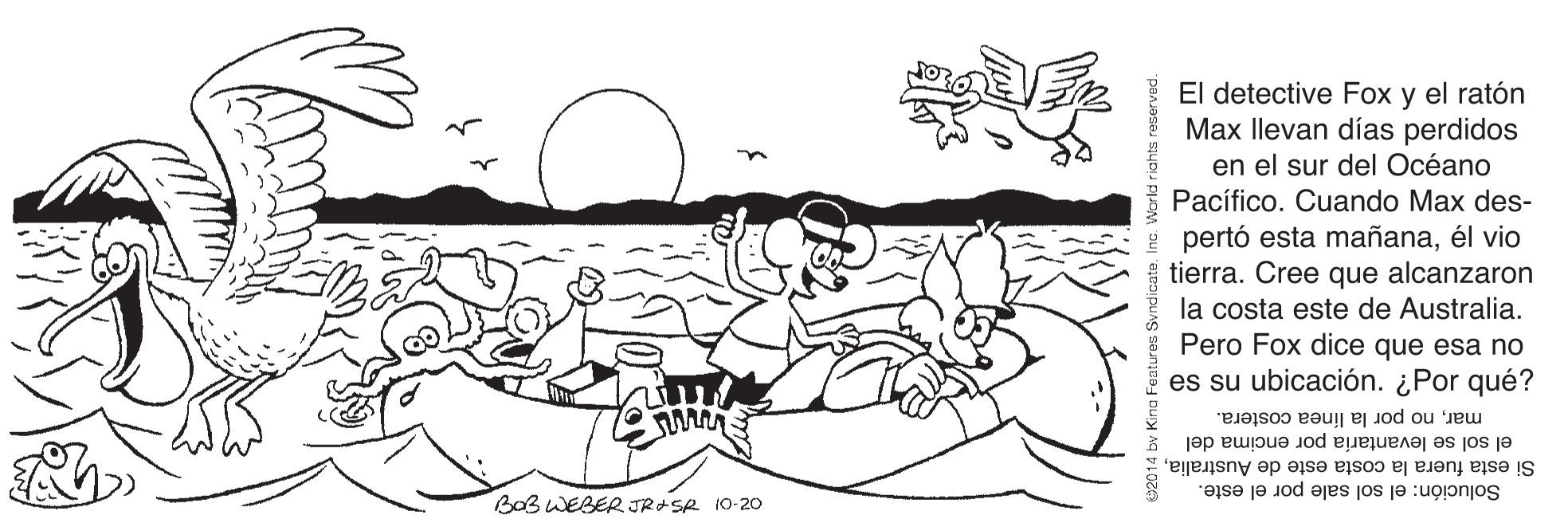 Line OCR: El detective Fox y el ratón Max llevan días perdidos en el sur del Océano Pacífico. Cuando Max des- pertó esta mañanaél vio tierra. Cree que alcanzaron la costa este de Australia. Pero Fox dice que esa no es su ubicación. ¿Por qué? marno por la línea costera. el sol se levantaría por encima del Si esta fuera la costa este de AustraliaBaB WEBER JROSR 10-20 Solución: el sol sale por el este. El detective Fox y el ratón Max llevan días perdidos en el sur del Océano Pacífico. Cuando Max des- pertó esta mañanaél vio tierra. Cree que alcanzaron la costa este de Australia. Pero Fox dice que esa no es su ubicación. ¿Por qué? marno por la línea costera. el sol se levantaría por encima del Si esta fuera la costa este de AustraliaBaB WEBER JROSR 10-20 Solución: el sol sale por el este.