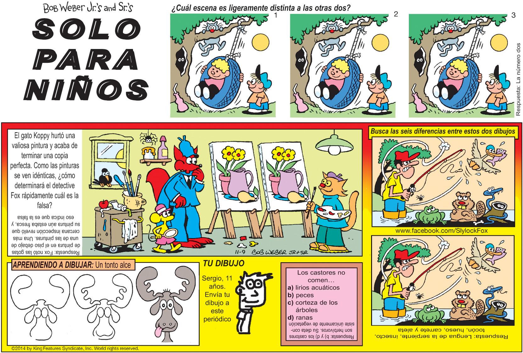 Illustration OCR: BOB WEBer Jr's and Sr:'s ¿Cuál escena es ligeramente distinta a las otras dos? 2 SOLO PARA NIÑOS Busca las seis diferencias entre estos dos dibujos El gato Koppy hurtó una valiosa pintura y acaba de terminar una copia perfecta. Como las pinturas se ven idénticas¿cómo determinará el detective Fox rápidamente cuál es la falsa? eso indica que es la falsa su pintura aún estaba frescay cercana inspección reveló que www.facebook.com/SlylockFox de pintura en el piso debajo de una de las pinturas. Una más Respuesta: Fox notó las gotas APRENDIENDO A DIBUJAR: Un tonto alce I1-9 BoB WEBER JR+SR TU DIBUJO Los castores no Sergio11 años. Envía tu dibujo a comen... a) lirios acuáticos b) peces c) corteza de los árboles d) ranas este periódico siste unicamente de vegetación son herbivoros. Su dieta con- Respuesta: b) y d) los castores tocóncarrete y aleta Respuesta: Lengua de la serpienteInc. World rights reserved. BOB WEBer Jr's and Sr:'s ¿Cuál escena es ligeramente distinta a las otras dos? 2 SOLO PARA NIÑOS Busca las seis diferencias entre estos dos dibujos El gato Koppy hurtó una valiosa pintura y acaba de terminar una copia perfecta. Como las pinturas se ven idénticas¿cómo determinará el detective Fox rápidamente cuál es la falsa? eso indica que es la falsa su pintura aún estaba frescay cercana inspección reveló que www.facebook.com/SlylockFox de pintura en el piso debajo de una de las pinturas. Una más Respuesta: Fox notó las gotas APRENDIENDO A DIBUJAR: Un tonto alce I1-9 BoB WEBER JR+SR TU DIBUJO Los castores no Sergio11 años. Envía tu dibujo a comen... a) lirios acuáticos b) peces c) corteza de los árboles d) ranas este periódico siste unicamente de vegetación son herbivoros. Su dieta con- Respuesta: b) y d) los castores tocóncarrete y aleta Respuesta: Lengua de la serpienteC2014 by King Features SyndicateInc. World rights reserved.