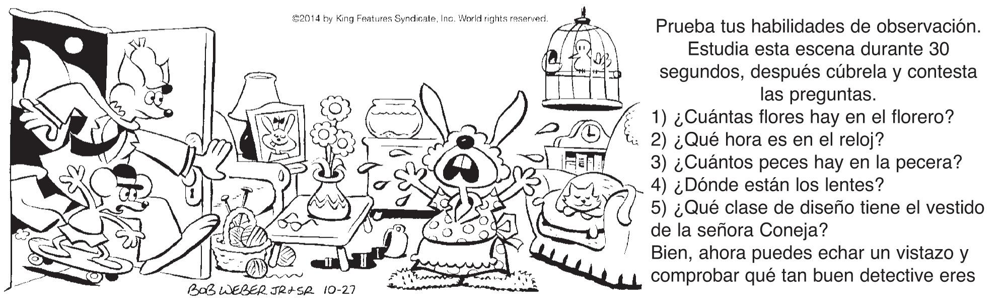 Illustration OCR: 2014 by King Features SyndicateInc. World rights reserverd. Prueba tus habilidades de observación. Estudia esta escena durante 30 segundosdespués cúbrela y contesta las preguntas. 1) ¿Cuántas flores hay en el florero? 2) ¿Qué hora es en el reloj? 3) ¿Cuántos peces hay en la pecera? 4) ¿Dónde están los lentes? 5) ¿Qué clase de diseño tiene el vestido de la señora Coneja? Bienahora puedes echar un vistazo y comprobar qué tan buen detective eres BaB WEBER JR+SR 10-27 2014 by King Features SyndicateInc. World rights reserverd. Prueba tus habilidades de observación. Estudia esta escena durante 30 segundosdespués cúbrela y contesta las preguntas. 1) ¿Cuántas flores hay en el florero? 2) ¿Qué hora es en el reloj? 3) ¿Cuántos peces hay en la pecera? 4) ¿Dónde están los lentes? 5) ¿Qué clase de diseño tiene el vestido de la señora Coneja? Bienahora puedes echar un vistazo y comprobar qué tan buen detective eres BaB WEBER JR+SR 10-27
