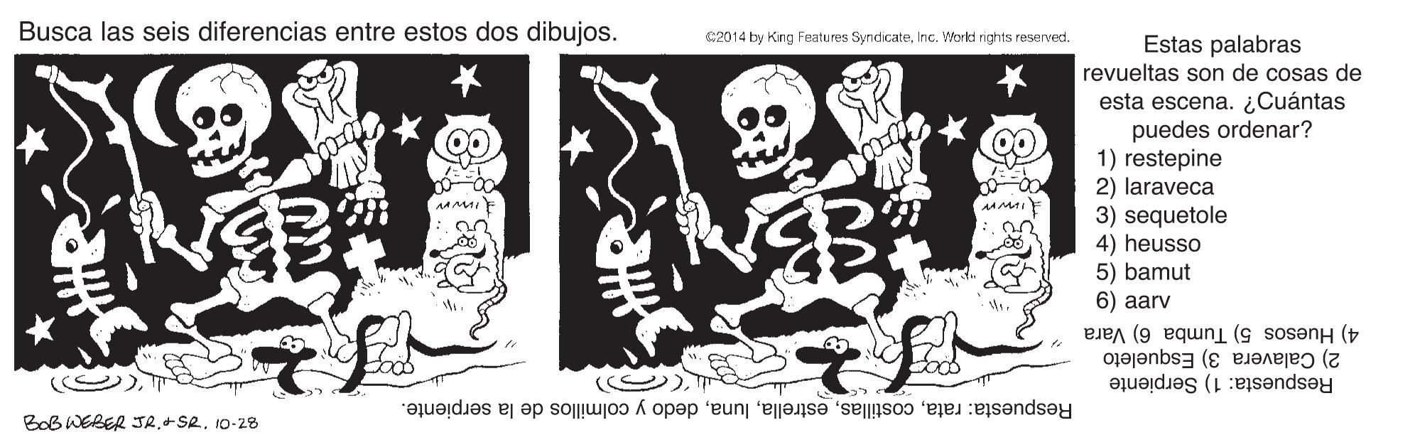 Art OCR: Busca las seis diferencias entre estos dos dibujos. C2014 by King Features SyndicateInc. Workd rights reserved. Estas palabras revueltas son de cosas de esta escena. ¿Cuántas puedes ordenar? 1) restepine 2) laraveca 3) sequetole AA MAI 4) heusso 5) bamut 6) aarv 4) Huesos 5) Tumba 6) Vara Respuesta: 1) Serpiente 2) Calavera 3) Esqueleto Respuesta: ratadedo y colmillos de la serpiente. BoB WEBER JR+SR. 10-28 Busca las seis diferencias entre estos dos dibujos. C2014 by King Features SyndicateInc. Workd rights reserved. Estas palabras revueltas son de cosas de esta escena. ¿Cuántas puedes ordenar? 1) restepine 2) laraveca 3) sequetole AA MAI 4) heusso 5) bamut 6) aarv 4) Huesos 5) Tumba 6) Vara Respuesta: 1) Serpiente 2) Calavera 3) Esqueleto Respuesta: ratadedo y colmillos de la serpiente. BoB WEBER JR+SR. 10-28