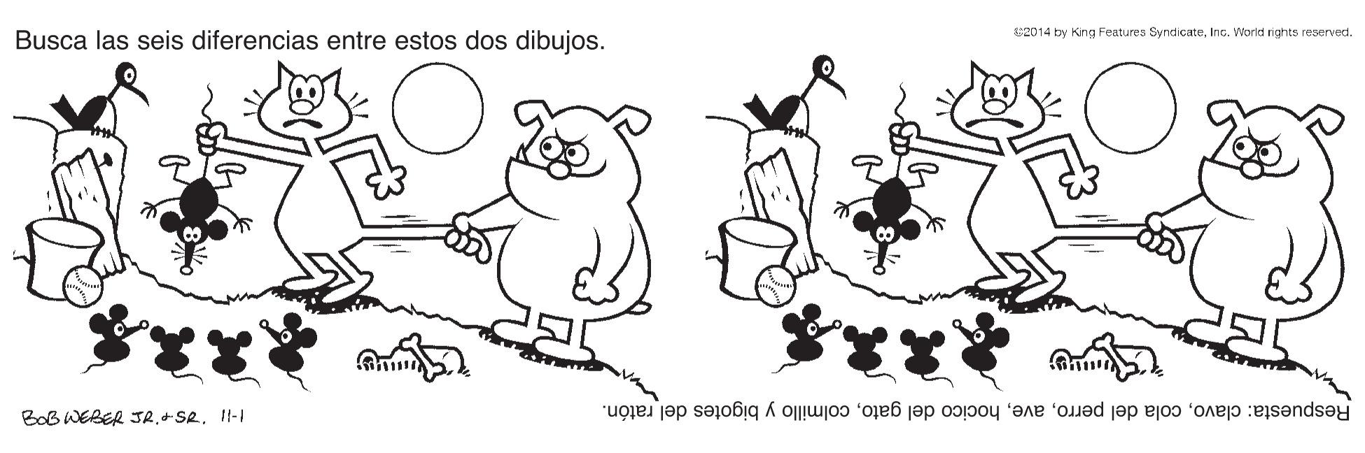 Gesture OCR: Busca las seis diferencias entre estos dos dibujos. S2014 by King Features SyndicateInc. Workd nights reserved. BOB WEBER JRII-1 Respuesta: clavocolmillo y bigotes del ratón. Busca las seis diferencias entre estos dos dibujos. S2014 by King Features SyndicateInc. Workd nights reserved. BOB WEBER JRII-1 Respuesta: clavocola del perrohocico del gatocolmillo y bigotes del ratón.