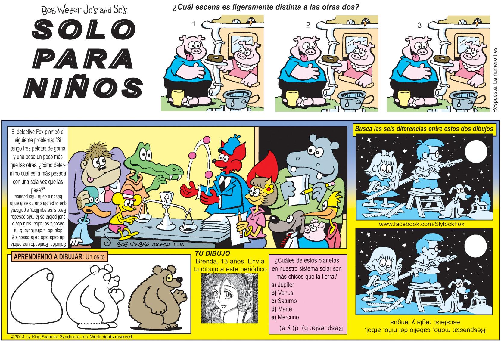 Comics OCR: BOB WeBer Jr's and Sr.'s ¿Cuál escena ligeramente distinta a las otras dos? SOLO PARA NIÑOS Busca las seis diferencias entre estos dos dibujos El detective Fox planteó el siguiente problema: "Si tengo tres pelotas de goma y una pesa un po0Co más que las otras¿cómo deter- mino cuál es la más pesada con una sola vez que las pese?" ej ua eyse ou enb ejojad ej anb báscula es la más pesada Pero si se equilibrasignificara cuál pelota es la más pesada. báscula se ladeaserá obvio dejando la otra fuera. Si la www.facebook.com/SlylockFox de cada lado de la básculla y Solución: Poniendo una pelota APRENDIENDO A DIBUJAR: Un osito O BaB WEBER JROSR 1l-16 TU DIBUJO Brenda13 años. Envía tu dibujo a este periódico en nuestro sistema solar son ¿Cuáles de estos planetas más chicos que la tierra? a) Júpiter b) Venus c) Saturno d) Marte e) Mercurio escaleraregla y lengua Respuesta: b)d) y e) Respuesta: moñoInc. World rights reserved. espuesta: L numero tres BOB WeBer Jr's and Sr.'s ¿Cuál escena ligeramente distinta a las otras dos? SOLO PARA NIÑOS Busca las seis diferencias entre estos dos dibujos El detective Fox planteó el siguiente problema: "Si tengo tres pelotas de goma y una pesa un po0Co más que las otras¿cómo deter- mino cuál es la más pesada con una sola vez que las pese?" ej ua eyse ou enb ejojad ej anb báscula es la más pesada Pero si se equilibrasignificara cuál pelota es la más pesada. báscula se ladeaserá obvio dejando la otra fuera. Si la www.facebook.com/SlylockFox de cada lado de la básculla y Solución: Poniendo una pelota APRENDIENDO A DIBUJAR: Un osito O BaB WEBER JROSR 1l-16 TU DIBUJO Brenda13 años. Envía tu dibujo a este periódico en nuestro sistema solar son ¿Cuáles de estos planetas más chicos que la tierra? a) Júpiter b) Venus c) Saturno d) Marte e) Mercurio escaleraregla y lengua Respuesta: b)d) y e) Respuesta: moñocabello del niño62014 by King Features SyndicateInc. World rights reserved. espuesta: L numero tres
