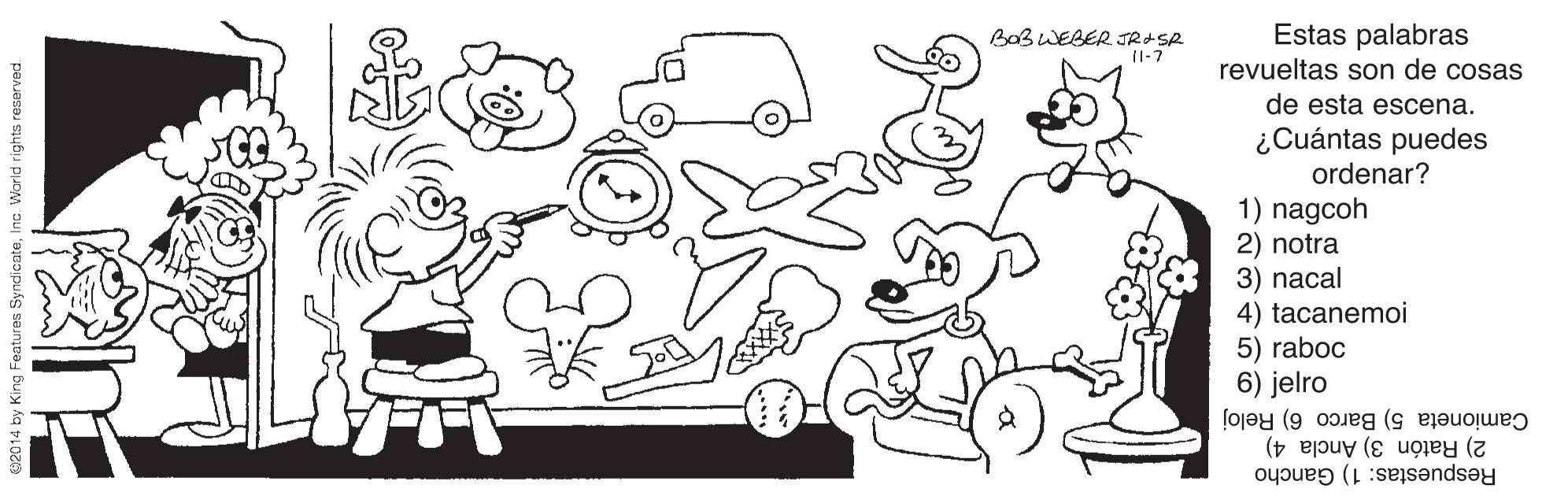 Motor vehicle OCR: Estas palabras revueltas son de cosas Ba3 WEBER JRASR 1-7 de esta escena. ¿Cuántas puedes ordenar? 1) nagcoh 2) notra 3) nacal 4) tacanemoi 5) raboc 6) jelro 2) Ratón 3) Ancla 4) Camioneta 5) Barco 6) Reloj Respuestas: 1) Gancho y King Features SyndicateInc. World rights reserved. Estas palabras revueltas son de cosas Ba3 WEBER JRASR 1-7 de esta escena. ¿Cuántas puedes ordenar? 1) nagcoh 2) notra 3) nacal 4) tacanemoi 5) raboc 6) jelro 2) Ratón 3) Ancla 4) Camioneta 5) Barco 6) Reloj Respuestas: 1) Gancho y King Features SyndicateInc. World rights reserved.
