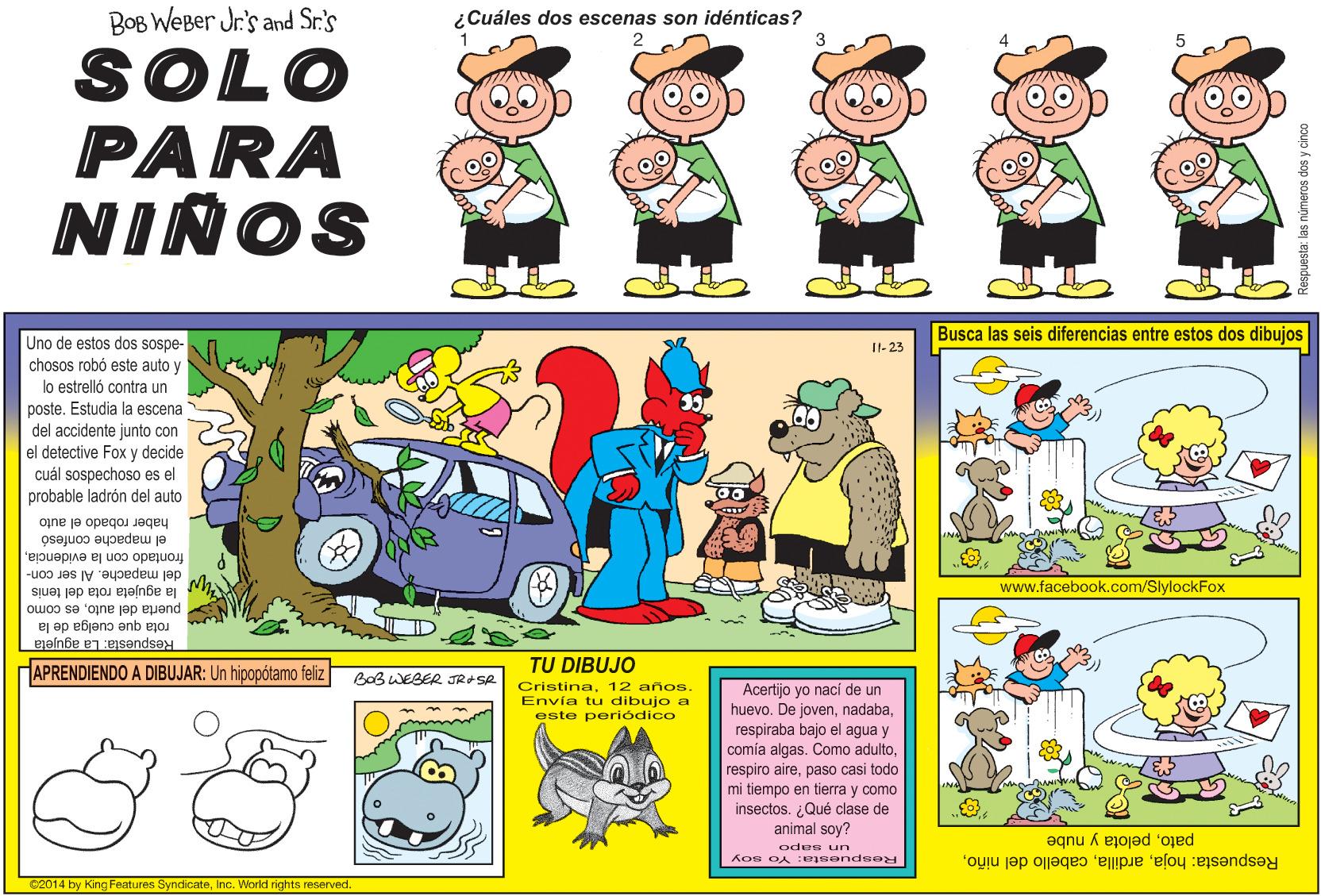 Sharing OCR: BOB WEBer Jr's and Sr.'s ¿Cuáles dos escenas son idénticas? SOLO PARA NIÑOS Busca las seis diferencias entre estos dos dibujos Uno de estos dos sospe- chosos robó este auto y lo estrelló contra un poste. Estudia la escena del accidente junto con el detective Fox y decide cuál sospechoso es el probable ladrón del auto I1-23 haber robado el auto el mapache confesó frontado con la evidenciadel mapache. Al ser con- la agujeta rota del tenis www.facebook.com/SlylockFox puerta del autoes como rota que cuelga de la Respuesta: La agujeta HAPRENDIENDO A DIBUJAR: Un hipopótamo feliz TU DIBUJO BoB WEBER JRASR Cristina12 años. Envía tu dibujo a este periódico Acertijo yo nací de un huevo. De jovenrespiraba bajo el agua y comia algas. Como adultopaso casi todo mi tiempo en tierra y como insectos. ¿Qué clase de animal soy? patopelota y nube Respuesta: hojaodee un Respuesta: Yo soy C2014 by King Features SyndicateInc. World rights reserved. rumeros dos y cinco BOB WEBer Jr's and Sr.'s ¿Cuáles dos escenas son idénticas? SOLO PARA NIÑOS Busca las seis diferencias entre estos dos dibujos Uno de estos dos sospe- chosos robó este auto y lo estrelló contra un poste. Estudia la escena del accidente junto con el detective Fox y decide cuál sospechoso es el probable ladrón del auto I1-23 haber robado el auto el mapache confesó frontado con la evidenciadel mapache. Al ser con- la agujeta rota del tenis www.facebook.com/SlylockFox puerta del autoes como rota que cuelga de la Respuesta: La agujeta HAPRENDIENDO A DIBUJAR: Un hipopótamo feliz TU DIBUJO BoB WEBER JRASR Cristina12 años. Envía tu dibujo a este periódico Acertijo yo nací de un huevo. De jovenrespiraba bajo el agua y comia algas. Como adultorespiro airepaso casi todo mi tiempo en tierra y como insectos. ¿Qué clase de animal soy? patopelota y nube Respuesta: hojacabello del niñoodee un Respuesta: Yo soy C2014 by King Features SyndicateInc. World rights reserved. rumeros dos y cinco