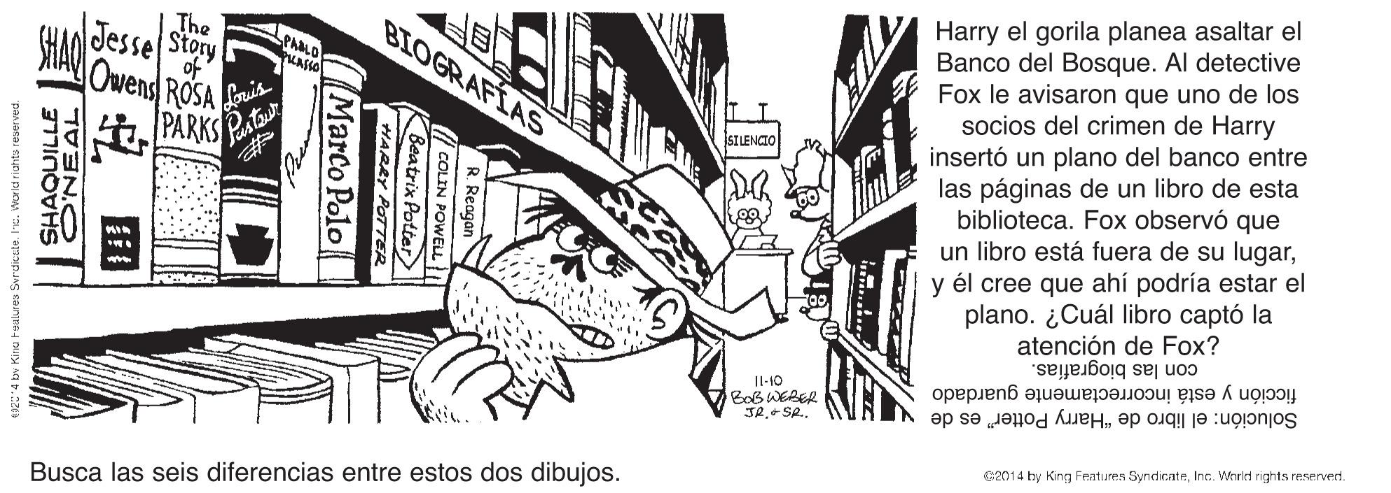 Fictional character OCR: Harry el gorila planea asaltar el Banco del Bosque. Al detective Fox le avisaron que uno de los socios del crimen de Harry insertó un plano del banco entre las páginas de un libro de esta biblioteca. Fox observó que un libro está fuera de su lugary él cree que ahí podría estar el plano. ¿Cuál libro captó la atención de Fox? con las biografías. BIOGRAFIAS The Jesse Story of Owens ROSA Loris SILENCIO PARKSPA ficción y está incorrectamente guardado Solución: el libro de "Harry Potter" es de Il-10 Bob WERER JR+ SR.. s2014 by King Features SyndirateInc. Whrlet rights reserverd. Busca las seis diferencias entre estos dos dibujos. COLIN POWEL Reatriy Patier Arotter POTTER Marco Polo 1VENO s? ??????? 123*4 bv Kira t Harry el gorila planea asaltar el Banco del Bosque. Al detective Fox le avisaron que uno de los socios del crimen de Harry insertó un plano del banco entre las páginas de un libro de esta biblioteca. Fox observó que un libro está fuera de su lugary él cree que ahí podría estar el plano. ¿Cuál libro captó la atención de Fox? con las biografías. BIOGRAFIAS The Jesse Story of Owens ROSA Loris SILENCIO PARKSPA ficción y está incorrectamente guardado Solución: el libro de "Harry Potter" es de Il-10 Bob WERER JR+ SR.. s2014 by King Features SyndirateInc. Whrlet rights reserverd. Busca las seis diferencias entre estos dos dibujos. COLIN POWEL Reatriy Patier Arotter POTTER Marco Polo 1VENO s? ??????? 123*4 bv Kira t