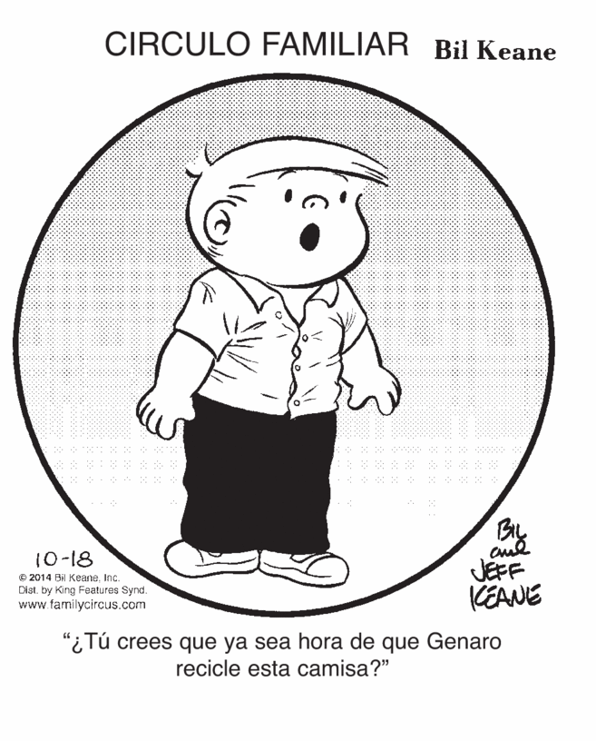 Pleased OCR: CIRCULO FAMILIAR Bil Keane By JEFF KEANE 10-18 © 2014 Bil KeaneInc. Dist. by King Features Synd. www.familycircus.com "¿Tú crees que ya sea hora de que Genaro recicle esta camisa?" CIRCULO FAMILIAR Bil Keane By JEFF KEANE 10-18 © 2014 Bil KeaneInc. Dist. by King Features Synd. www.familycircus.com "¿Tú crees que ya sea hora de que Genaro recicle esta camisa?"