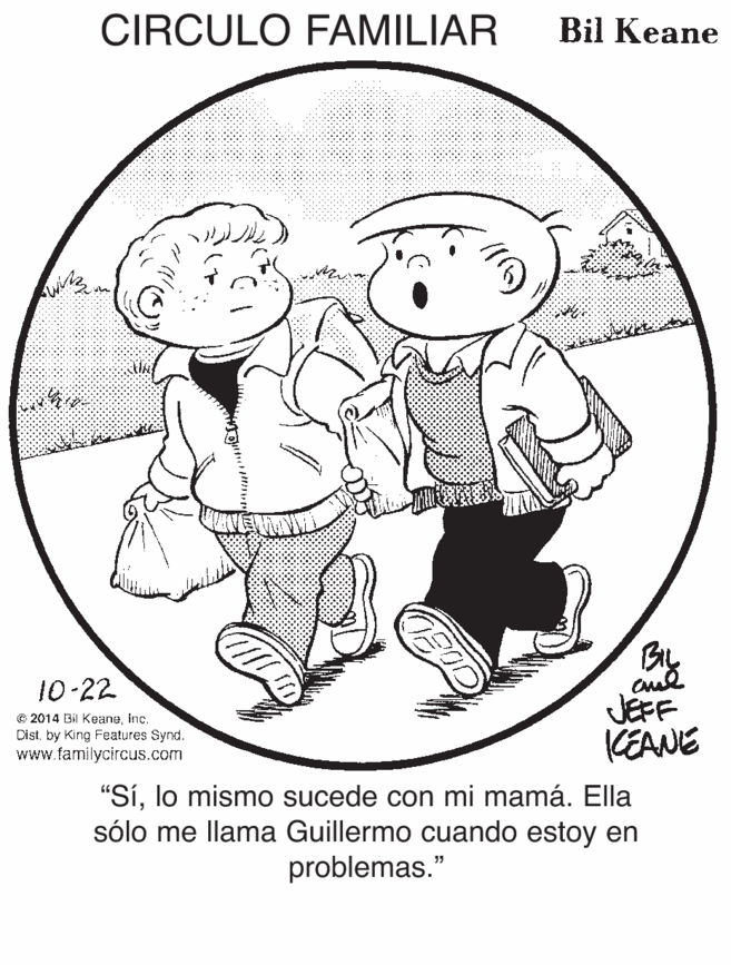 Monochrome OCR: CIRCULO FAMILIAR Bil Keane BIL 10-22 © 2014 Bil KeaneInc. Dist by King Features Synd. www.familycircus.com JEFF KEANE "Sílo mismo sucede con mi mamá. Ella sólo me llama Guillermo cuando estoy en problemas." CIRCULO FAMILIAR Bil Keane BIL 10-22 © 2014 Bil KeaneInc. Dist by King Features Synd. www.familycircus.com JEFF KEANE "Sílo mismo sucede con mi mamá. Ella sólo me llama Guillermo cuando estoy en problemas."