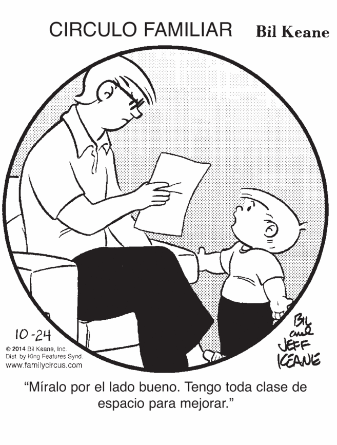 Sitting OCR: CIRCULO FAMILIAR Bil Keane By JEFF KEANE 10-24 e 2014 Bil KeaneInc. Dist by King Features Synd. www.familycircus.com "Míralo por el lado bueno. Tengo toda clase de espacio para mejorar." CIRCULO FAMILIAR Bil Keane By JEFF KEANE 10-24 e 2014 Bil KeaneInc. Dist by King Features Synd. www.familycircus.com "Míralo por el lado bueno. Tengo toda clase de espacio para mejorar."
