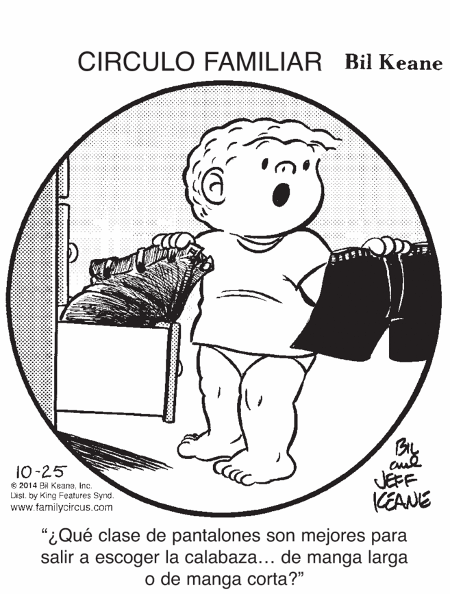 Illustration OCR: CIRCULO FAMILIAR Bil Keane 10-25 © 2014 Bil KeaneInc. List. by King Features Synd. www.familycircus.com JEFF KEANE "¿Qué clase de pantalones son mejores para salir a escoger la calabaza... de manga larga o de manga corta?" CIRCULO FAMILIAR Bil Keane 10-25 © 2014 Bil KeaneInc. List. by King Features Synd. www.familycircus.com JEFF KEANE "¿Qué clase de pantalones son mejores para salir a escoger la calabaza... de manga larga o de manga corta?"