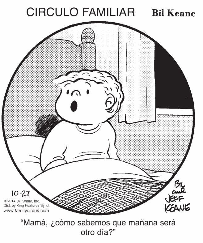 Pleased OCR: CIRCULO FAMILIAR Bil Keane 10-27 © 2014 Bil Keaneinc. Dist. by King Features Synd. www.familycircus.com JEFF KEANE "Mamá¿cómo sabemos que mañana será otro día?" CIRCULO FAMILIAR Bil Keane 10-27 © 2014 Bil Keaneinc. Dist. by King Features Synd. www.familycircus.com JEFF KEANE "Mamá¿cómo sabemos que mañana será otro día?"