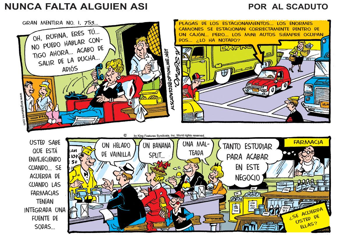 Line OCR: NUNCA FALTA ALGUIEN ASI POR AL SCADUTO GRAN MENTIRA NO. I753... PLAGAS DE LOS ESTACIONAMJENTOS.. LOS ENORMES OHERES TÚ. NO PUEDO HABLAR CON- TIGO AHORA. ACABO DE SALIR DE LA DUCHA... ADIÓS CAMIONES SE ESTACIONAN CORRECTAMENTE DENTRO DE UN CAJÓN... PERO... LOS MINI AUTOS SIEMPRE OCUPAN DOS... ¿LO HA NOTADO? by King Features SyncicateInc. World rights reserved. USTED SABE UN HELADO UN BANANA SPLIT. UNA MAL- QUE ESTÁ ENVEJECIENDO TANTO ESTUDIAR FARMACIA AM 10 DE VAINILLA TEADA PARA ACABAR CUANDO. SE EN ESTE ACUERDA DE CUANDO LAS NEGOCIO FARMACIAS TENÍAN INTEGRADA UNA FUENTE DE ¿SE ACUERDA USTED DE ELLAS? SODAS. ALSCADUTO1@OPTONLINE.NET AL SADUTONUNCA FALTA ALGUIEN ASI POR AL SCADUTO GRAN MENTIRA NO. I753... PLAGAS DE LOS ESTACIONAMJENTOS.. LOS ENORMES OHERES TÚ. NO PUEDO HABLAR CON- TIGO AHORA. ACABO DE SALIR DE LA DUCHA... ADIÓS CAMIONES SE ESTACIONAN CORRECTAMENTE DENTRO DE UN CAJÓN... PERO... LOS MINI AUTOS SIEMPRE OCUPAN DOS... ¿LO HA NOTADO? by King Features SyncicateInc. World rights reserved. USTED SABE UN HELADO UN BANANA SPLIT. UNA MAL- QUE ESTÁ ENVEJECIENDO TANTO ESTUDIAR FARMACIA AM 10 DE VAINILLA TEADA PARA ACABAR CUANDO. SE EN ESTE ACUERDA DE CUANDO LAS NEGOCIO FARMACIAS TENÍAN INTEGRADA UNA FUENTE DE ¿SE ACUERDA USTED DE ELLAS? SODAS. ALSCADUTO1@OPTONLINE.NET AL SADUTO