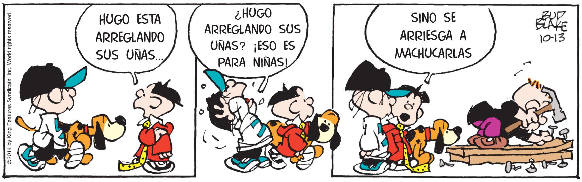 Art OCR: ¿ HUGO ARREGLANDO SUS BUD SINO SE ARRIESGA A HUGO ESTA ARREGLANDO 10-13 UÑAS? ¡ESO ES PARA NIÑAS! SUS UÑAS.. MACHUCARLAS 02014 by King Featuras SyndicatoInc. World rights rosarved. ¿ HUGO ARREGLANDO SUS BUD SINO SE ARRIESGA A HUGO ESTA ARREGLANDO 10-13 UÑAS? ¡ESO ES PARA NIÑAS! SUS UÑAS.. MACHUCARLAS 02014 by King Featuras SyndicatoInc. World rights rosarved.