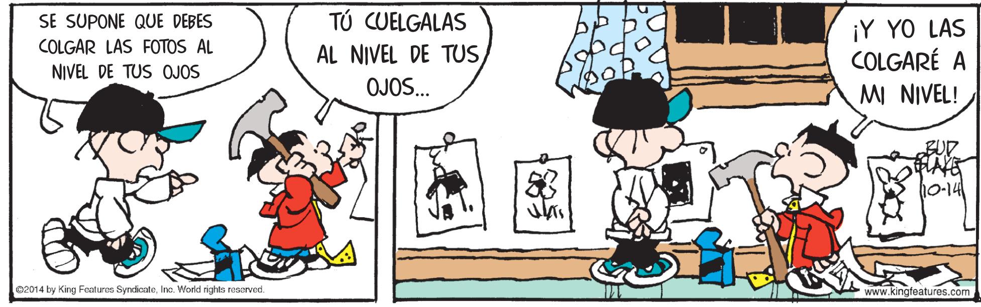 Art OCR: SE SUPONE QUE DEBES TÚ CUELGALAS ¡Y YO LAS COLGARÉ A MI NIVEL! COLGAR LAS FOTOS AL AL NIVEL DE TUSNIVEL DE TUS OJOS OJOS.. BUP 10-141 ©2014 by King Foaturas SyndicateInc. World rights reserved. www.kingfeatures.com SE SUPONE QUE DEBES TÚ CUELGALAS ¡Y YO LAS COLGARÉ A MI NIVEL! COLGAR LAS FOTOS AL AL NIVEL DE TUSNIVEL DE TUS OJOS OJOS.. BUP 10-141 ©2014 by King Foaturas SyndicateInc. World rights reserved. www.kingfeatures.com