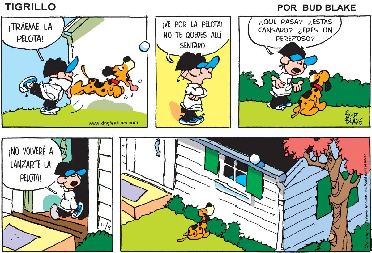 Parallel OCR: TIGRILLO POR BUD BLAKE ¡VE POR LA PELOTA! NO TE QUEDES ALLÍ ¿QUÉ PASA? ¿ESTÁS CANSADO? ¿ ERES UN PEREZOSO? ¡TRÁEME LA PELOTA! SENTADO BLAVE www.kingfeatures.com ¡NO VOLVERÉ A LANZARTE LA PELOTA! TIGRILLO POR BUD BLAKE ¡VE POR LA PELOTA! NO TE QUEDES ALLÍ ¿QUÉ PASA? ¿ESTÁS CANSADO? ¿ ERES UN PEREZOSO? ¡TRÁEME LA PELOTA! SENTADO BLAVE www.kingfeatures.com ¡NO VOLVERÉ A LANZARTE LA PELOTA!