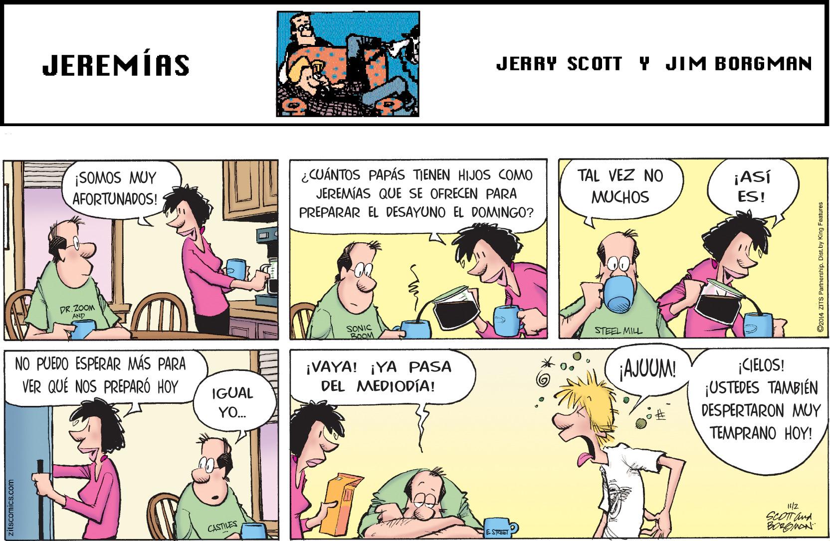 Organism OCR: JEREMÍAS JERRY SCOTT Y JIM BORGMAN CUÁNTOS PAPÁS TIENEN HIJOS COMO JEREMÍAS QUE SE OFRECEN PARA TAL VEZ NO ¡SOMOS MUY AFORTUNADOS! ¡ASÍ ES! MUCHOS PREPARAR EL DESAYUNO EL DOMINGO? DR. ZOOM AND SONIC 2OOM STEEL MILL NO PUEDO ESPERAR MÁS PARA VER QUÉ NOS PREPARÓ HOY ¡VAYA! ¡YA PASA DEL MEDIODÍA! AJUUM! CIELOS! ¡USTEDES TAMBIÉN IGUAL DESPERTARON MUY TEMPRANO HOY! YO. ScoT and CASTILES JEREMÍAS JERRY SCOTT Y JIM BORGMAN CUÁNTOS PAPÁS TIENEN HIJOS COMO JEREMÍAS QUE SE OFRECEN PARA TAL VEZ NO ¡SOMOS MUY AFORTUNADOS! ¡ASÍ ES! MUCHOS PREPARAR EL DESAYUNO EL DOMINGO? DR. ZOOM AND SONIC 2OOM STEEL MILL NO PUEDO ESPERAR MÁS PARA VER QUÉ NOS PREPARÓ HOY ¡VAYA! ¡YA PASA DEL MEDIODÍA! AJUUM! CIELOS! ¡USTEDES TAMBIÉN IGUAL DESPERTARON MUY TEMPRANO HOY! YO. ScoT and CASTILES