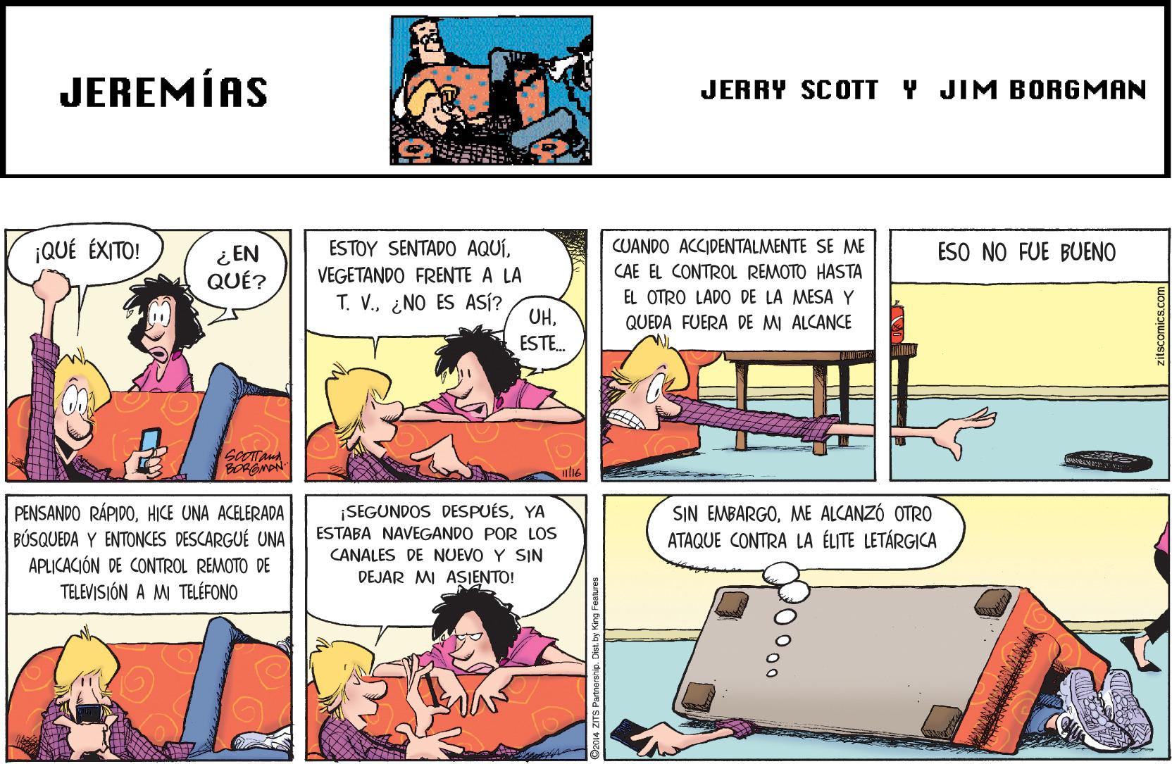 Comic book OCR: JEREMÍAS JERRY SCOTT Y JIM BORGMAN ¿ EN QUÉ? ESTOY SENTADO AQUÍ¡QUÉ ÉXITO! CUANDO ACCIDENTALMENTE SE ME CAE EL CONTROL REMOTO HASTA ESO NO FUE BUENO VEGETANDO FRENTE A LA EL OTRO LADO DE LA MESA Y T. V.¿NO ES ASÍ? UHQUEDA FUERA DE MI ALCANCE ESTE. GOOTAnA BORGMON PENSANDO RÁPIDOHICE UNA ACELERADA BÚSQUEDA Y ENTONCES DESCARGUÉ UNA APLICACIÓN DE CONTROL REMOTO DE TELEVISIÓN A M TELÉFONO ¡SEGUNDOS DESPUÉSYA ESTABA NAVEGANDO POR LOS CANALES DE NUEVO Y SIN DEJAR MI ASIENTO! SIN EMBARGOME ALCANZÓ OTRO ATAQUE CONTRA LA ÉLITE LETÁRGICA 000 JEREMÍAS JERRY SCOTT Y JIM BORGMAN ¿ EN QUÉ? ESTOY SENTADO AQUÍ¡QUÉ ÉXITO! CUANDO ACCIDENTALMENTE SE ME CAE EL CONTROL REMOTO HASTA ESO NO FUE BUENO VEGETANDO FRENTE A LA EL OTRO LADO DE LA MESA Y T. V.¿NO ES ASÍ? UHQUEDA FUERA DE MI ALCANCE ESTE. GOOTAnA BORGMON PENSANDO RÁPIDOHICE UNA ACELERADA BÚSQUEDA Y ENTONCES DESCARGUÉ UNA APLICACIÓN DE CONTROL REMOTO DE TELEVISIÓN A M TELÉFONO ¡SEGUNDOS DESPUÉSYA ESTABA NAVEGANDO POR LOS CANALES DE NUEVO Y SIN DEJAR MI ASIENTO! SIN EMBARGOME ALCANZÓ OTRO ATAQUE CONTRA LA ÉLITE LETÁRGICA 000