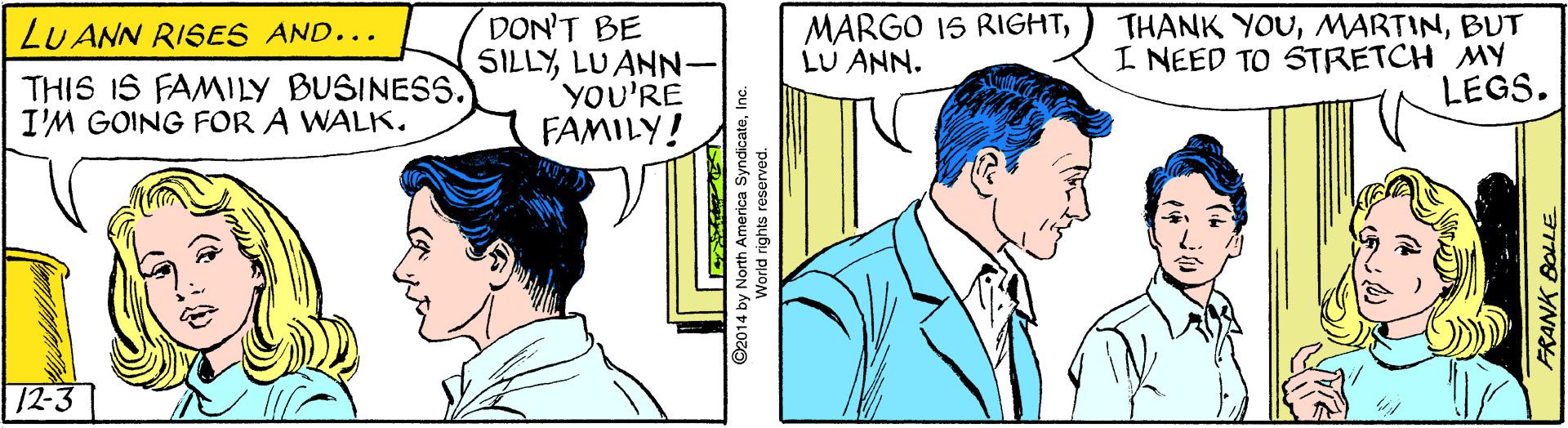 Jaw OCR: MARGO IS RIGHTLU ANN. DON'T BE SILLYLU ANN YOU'RE FAMILY! THANK YOUBUT I NEED TO STRETCH MY LEGS. LU ANN RISES AND... THIS IS FAMILY BUSINESS. I'M GOING FOR A WALK. 12-3 ©2014 by North America SyndicateInc World rights reserved. 31709 YNDY MARGO IS RIGHTLU ANN. DON'T BE SILLYLU ANN YOU'RE FAMILY! THANK YOUBUT I NEED TO STRETCH MY LEGS. LU ANN RISES AND... THIS IS FAMILY BUSINESS. I'M GOING FOR A WALK. 12-3 ©2014 by North America SyndicateInc World rights reserved. 31709 YNDY