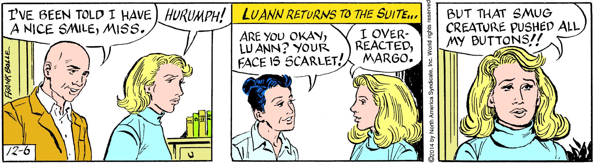 Social group OCR: I'VE BEEN TOLD I HAVE) HURUMPH! LUANN RETURNS TO THE SUITE... I OVER- REACTEDMARGO. BUT THAT SMUG CREATURE PUSHED ALL MY BUTTONS!! A NICE SMILEMISS. ARE YOU OKAYLU ANN? YOUR FACE IS SCARLET! 12-6 2014 by North America SyndicateInc. World rights reserved I'VE BEEN TOLD I HAVE) HURUMPH! LUANN RETURNS TO THE SUITE... I OVER- REACTEDMARGO. BUT THAT SMUG CREATURE PUSHED ALL MY BUTTONS!! A NICE SMILEMISS. ARE YOU OKAYLU ANN? YOUR FACE IS SCARLET! 12-6 2014 by North America SyndicateInc. World rights reserved