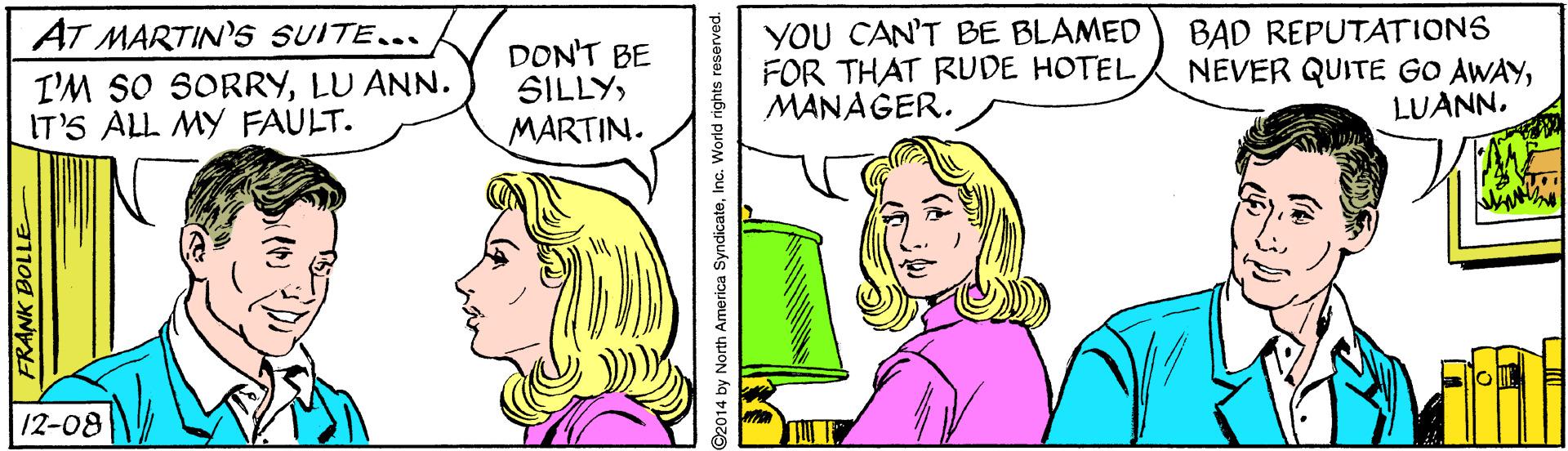 Sharing OCR: AT MARTIN's SUITE... I'M SO SORRYLU ANN. IT'S ALL MY FAULT. DON'T BE SILLYMARTIN. YOU CAN'T BE BLAMED FOR THAT RUDE HOTEL MANAGER. BAD REPUTATIONS NEVER QUITE GO AWAYLUANN. 12-08 FRANK BOLLE ©2014 by North America SyndicateInc. World rights reserved. AT MARTIN's SUITE... I'M SO SORRYLU ANN. IT'S ALL MY FAULT. DON'T BE SILLYMARTIN. YOU CAN'T BE BLAMED FOR THAT RUDE HOTEL MANAGER. BAD REPUTATIONS NEVER QUITE GO AWAYLUANN. 12-08 FRANK BOLLE ©2014 by North America SyndicateInc. World rights reserved.