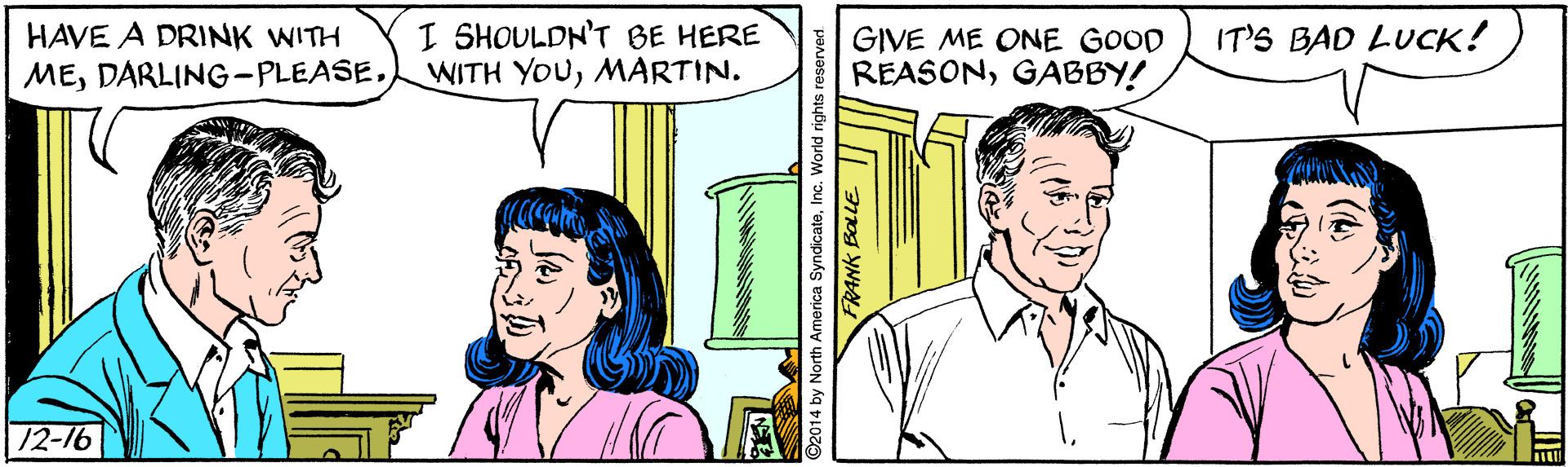 Jaw OCR: I SHOULDN'T BE HERE WITH YOUMARTIN. HAVE A DRINK WITH IT'S BAD LUCK! GIVE ME ONE GOOD REASONGABBY! ME12-16 ©2014 by North America SyndicateInc. World rights FRANK BOLLE || I SHOULDN'T BE HERE WITH YOUMARTIN. HAVE A DRINK WITH IT'S BAD LUCK! GIVE ME ONE GOOD REASONGABBY! ME12-16 ©2014 by North America SyndicateInc. World rights FRANK BOLLE ||