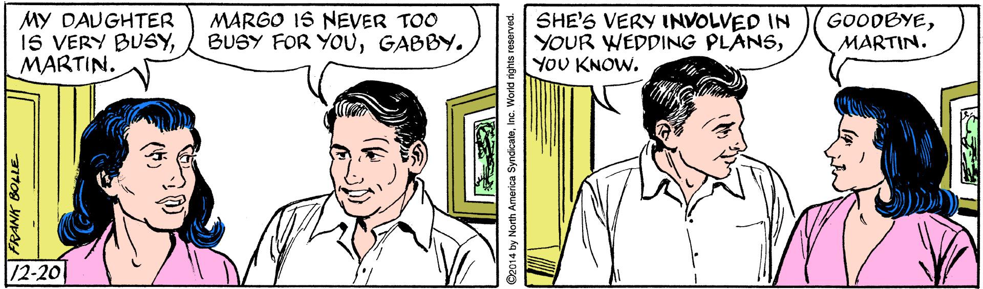 Font OCR: MY DAUGHTER 1S VERY BUSYMARTIN. MARGO IS NEVER TOO BUSY FOR YOUGABBY. SHE'S VERY INVOLVED IN YOUR WEDDING PLANSYOU KNOW. GOODBYEMARTIN. /2-20 SFRANK BOLLE MY DAUGHTER 1S VERY BUSYMARTIN. MARGO IS NEVER TOO BUSY FOR YOUGABBY. SHE'S VERY INVOLVED IN YOUR WEDDING PLANSYOU KNOW. GOODBYEMARTIN. /2-20 SFRANK BOLLE