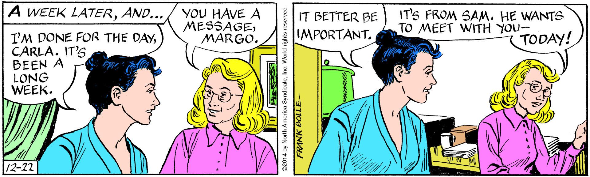 Jaw OCR: A WEEK LATERAND... YOU HAVE A MESSAGEMARGO. IT'S FROM SAM. HE WANTS TO MEET WITH YOU- IT BETTER BE IMPORTANT. I'M DONE FOR THE DAYCARLA. IT'S BEEN A LONG WEEK. TODAY! 12-22 ©2014 by North America SyndicateInc. World rights reserved. FRANK BOLLE A WEEK LATERAND... YOU HAVE A MESSAGEMARGO. IT'S FROM SAM. HE WANTS TO MEET WITH YOU- IT BETTER BE IMPORTANT. I'M DONE FOR THE DAYCARLA. IT'S BEEN A LONG WEEK. TODAY! 12-22 ©2014 by North America SyndicateInc. World rights reserved. FRANK BOLLE