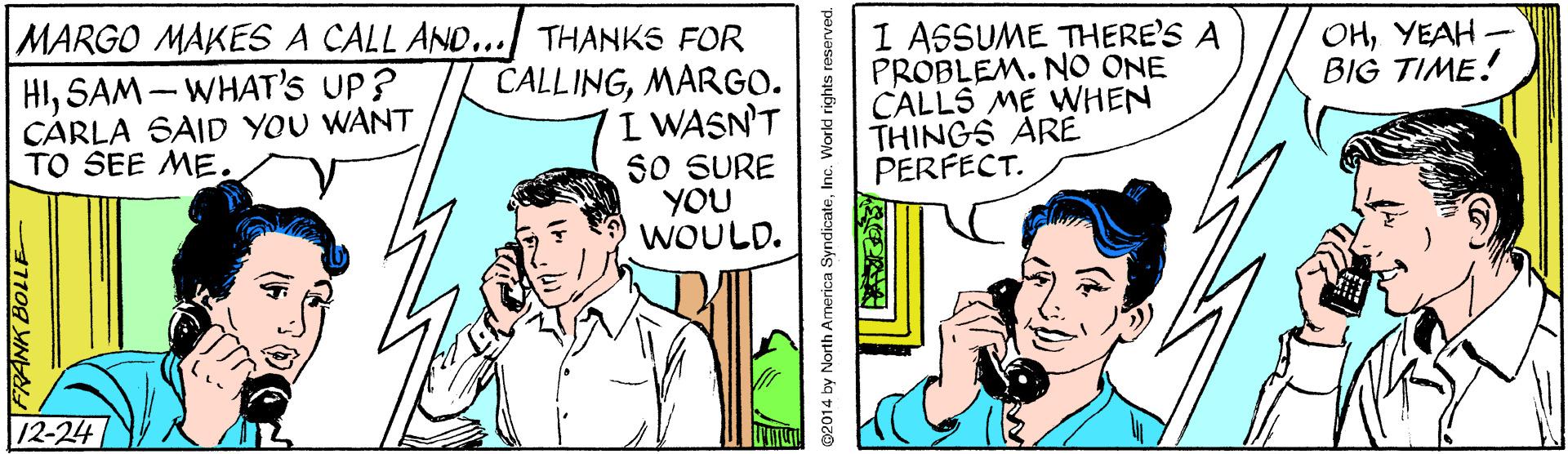 Parallel OCR: MARGO MAKES A CALL AND... THANKS FOR 1 ASSUME THERE'S A PROBLEM. NO ONE CALLS ME WHEN THINGS ARE PERFECT. OHYEAH - BIG TIME! HISAM - WHAT's UP? CARLA SAID YOU WANT TO SEE ME. CALLINGMARGO. I WASN'T SO SURE YOU WOULD. 12-24 1108 YN 2014 by North America SyndicateInc. World rights reserved. MARGO MAKES A CALL AND... THANKS FOR 1 ASSUME THERE'S A PROBLEM. NO ONE CALLS ME WHEN THINGS ARE PERFECT. OHYEAH - BIG TIME! HISAM - WHAT's UP? CARLA SAID YOU WANT TO SEE ME. CALLINGMARGO. I WASN'T SO SURE YOU WOULD. 12-24 1108 YN 2014 by North America SyndicateInc. World rights reserved.