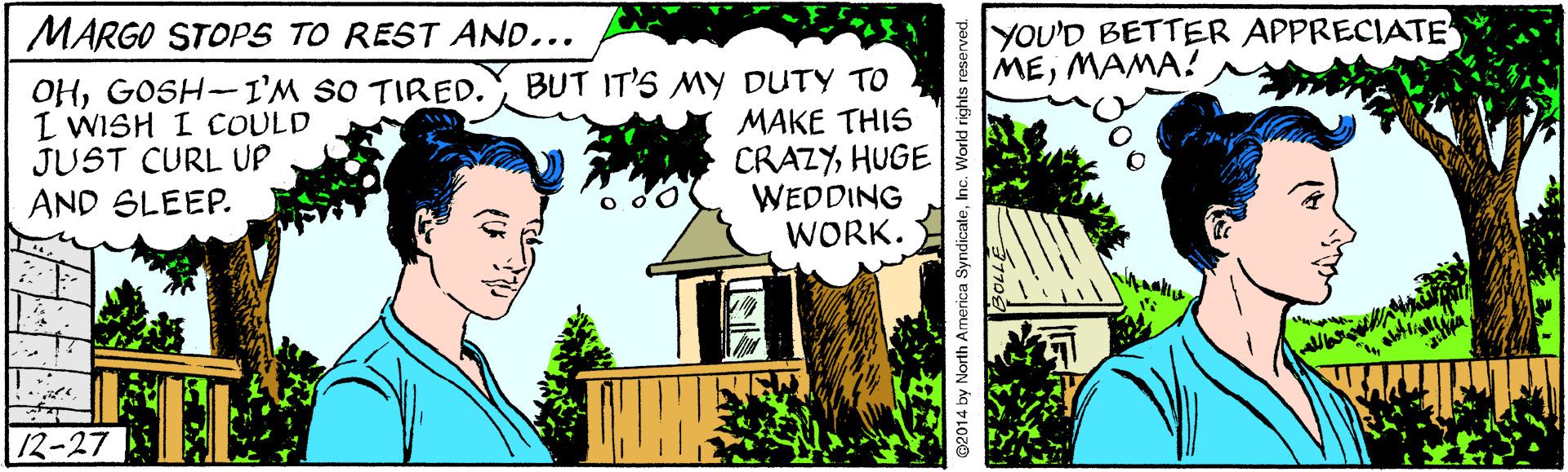 Rectangle OCR: YOU'D BETTER APPRECIATE MEMAMA? MARGO STOP5 TO REST AND... OHGOSH-I'M SO TIRED. I WISH I COULD JUST CURL UP AND SLEEP. BUT IT'S MY DUTY TO MAKE THIS CRAZYHUGE WEDDING WORK. 12-27 2014 by North America SyndicateInc. World rights roserved. YOU'D BETTER APPRECIATE MEMAMA? MARGO STOP5 TO REST AND... OHGOSH-I'M SO TIRED. I WISH I COULD JUST CURL UP AND SLEEP. BUT IT'S MY DUTY TO MAKE THIS CRAZYHUGE WEDDING WORK. 12-27 2014 by North America SyndicateInc. World rights roserved.
