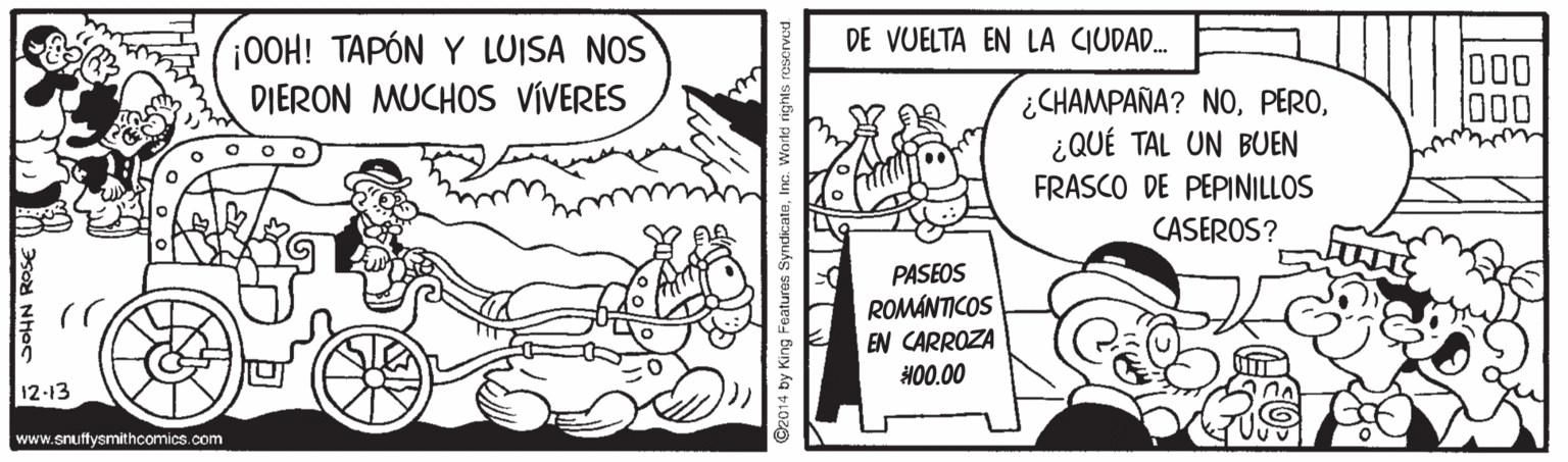 Line OCR: DE VUELTA EN LA CIUDAD. ¡0OH! TAPÓN Y LUISA NOS DIERON MUCHOS VÍVERES ¿CHAMPAÑA? NO¿QUÉ TAL UN BUEN FRASCO DE PEPINILLOS 000 CASEROS? PASEOS ROMÁNTICOS EN CARROZA H00.00 12-13 www.snuffysmithcomics.com 02014 by King Features Syndicate. DE VUELTA EN LA CIUDAD. ¡0OH! TAPÓN Y LUISA NOS DIERON MUCHOS VÍVERES ¿CHAMPAÑA? NO¿QUÉ TAL UN BUEN FRASCO DE PEPINILLOS 000 CASEROS? PASEOS ROMÁNTICOS EN CARROZA H00.00 12-13 www.snuffysmithcomics.com 02014 by King Features Syndicate.