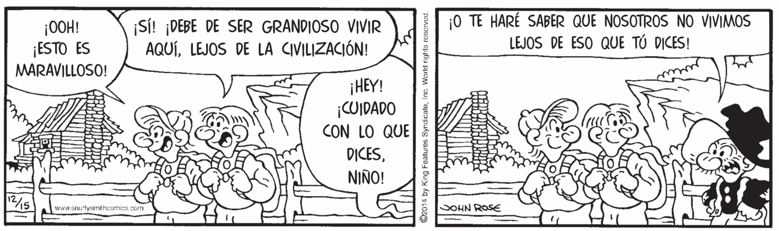 Art OCR: ¡0OH! ¡ESTO ES MARAVILLOSO! ¡SÍ! ¡DEBE DE SER GRANDIOSO VIVIR AQUÍLEJOS DE LA CIVILIZACIÓN! ¡0 TE HARÉ SABER QUE NOSOTROS NO VIVIMOS LEJOS DE ESO QUE TÚ DICES! my ¡HEY! ¡CUIDADO CON LO QUE D?CESNIÑO! www.snutyamithcomics. com SOHN ROSE yndicateI ¡0OH! ¡ESTO ES MARAVILLOSO! ¡SÍ! ¡DEBE DE SER GRANDIOSO VIVIR AQUÍLEJOS DE LA CIVILIZACIÓN! ¡0 TE HARÉ SABER QUE NOSOTROS NO VIVIMOS LEJOS DE ESO QUE TÚ DICES! my ¡HEY! ¡CUIDADO CON LO QUE D?CESNIÑO! www.snutyamithcomics. com SOHN ROSE yndicate