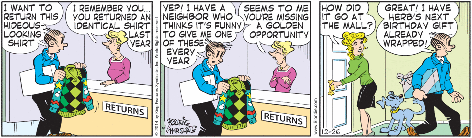 Rectangle OCR: HOW DID IT GO AT THE MALL? GREAT! I HAVE HERB'S NEXT BIRTHDAY GIFT ALREADY WRAPPED! I REMEMBER YOU. WANT TO RETURN THIS HIDEOUS- LOOKING SHIRT VEP! I HAVEA YOU RETURNED ANNEIGHBOR WHO THINKS IT'S FUNNY RLAST TO GIVE ME ONE VEAR OF THESES EVERY VEAR SEEMS TO ME VOU'RE MISSING A GOLDEN OPPORTUNITY IDENTICAL SHIRT RETURNS RETURNS HARSHALE 12-26 HOW DID IT GO AT THE MALL? GREAT! I HAVE HERB'S NEXT BIRTHDAY GIFT ALREADY WRAPPED! I REMEMBER YOU. WANT TO RETURN THIS HIDEOUS- LOOKING SHIRT VEP! I HAVEA YOU RETURNED ANNEIGHBOR WHO THINKS IT'S FUNNY RLAST TO GIVE ME ONE VEAR OF THESES EVERY VEAR SEEMS TO ME VOU'RE MISSING A GOLDEN OPPORTUNITY IDENTICAL SHIRT RETURNS RETURNS HARSHALE 12-26