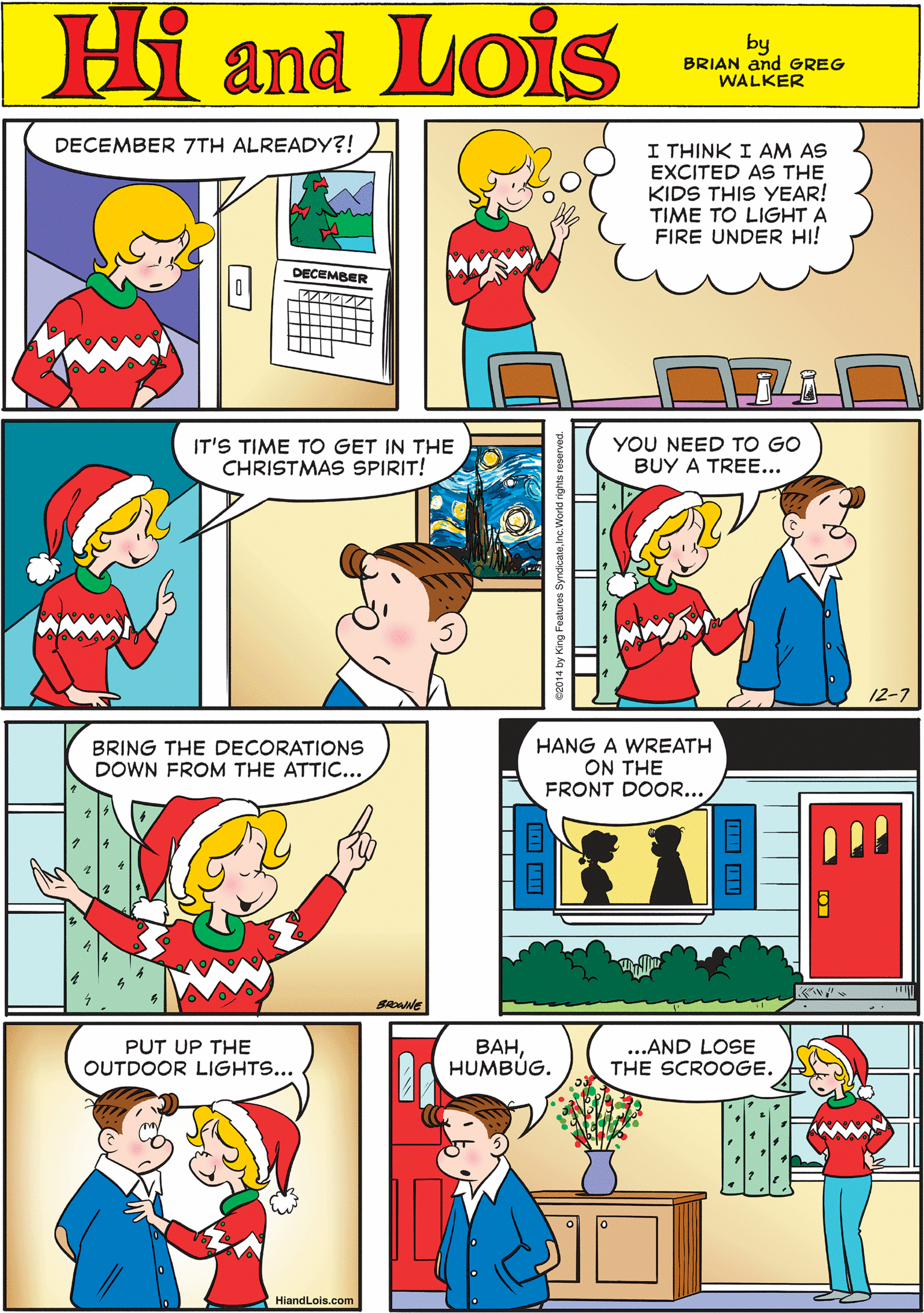 Yellow OCR: DECEMBER 7TH ALREADY?! Hi Lois I THINK I AM AS EXCITED AS THE KIDS THIS YEAR! TIME TO LIGHT A FIRE UNDER HI! amd DECEMBER by BRIAN and GREG WALKER IT'S TIME TO GET IN THE CHRISTMAS SPIRIT! YOU NEED TO GO BUY A TREE... BRING THE DECORATIONS DOWN FROM THE ATTIC... 12-7 BROANE HANG A WREATH ON THE FRONT DOOR... PUT UP THE OUTDOOR LIGHTS... ???HUMBÚG. ...AND LOSE THE SCROOGE. HiandLois.com DECEMBER 7TH ALREADY?! Hi Lois I THINK I AM AS EXCITED AS THE KIDS THIS YEAR! TIME TO LIGHT A FIRE UNDER HI! amd DECEMBER by BRIAN and GREG WALKER IT'S TIME TO GET IN THE CHRISTMAS SPIRIT! YOU NEED TO GO BUY A TREE... BRING THE DECORATIONS DOWN FROM THE ATTIC... 12-7 BROANE HANG A WREATH ON THE FRONT DOOR... PUT UP THE OUTDOOR LIGHTS... ???HUMBÚG. ...AND LOSE THE SCROOGE. HiandLois.com