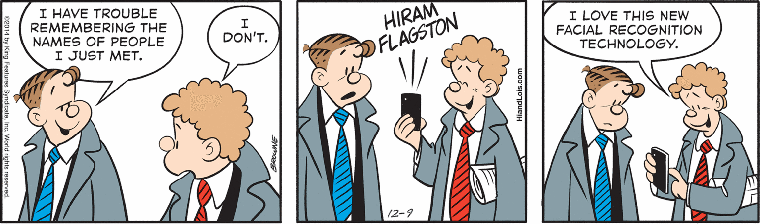 Mammal OCR: I HAVE TROUBLE REMEMBERING THE NAMES OF PEOPLE I JUST MET. HIRAM I LOVE THIS NEW FACIAL RECOGNITION TECHNOLOGY. DON'T. OFLAGSTON 12-9 I HAVE TROUBLE REMEMBERING THE NAMES OF PEOPLE I JUST MET. HIRAM I LOVE THIS NEW FACIAL RECOGNITION TECHNOLOGY. DON'T. OFLAGSTON 12-9